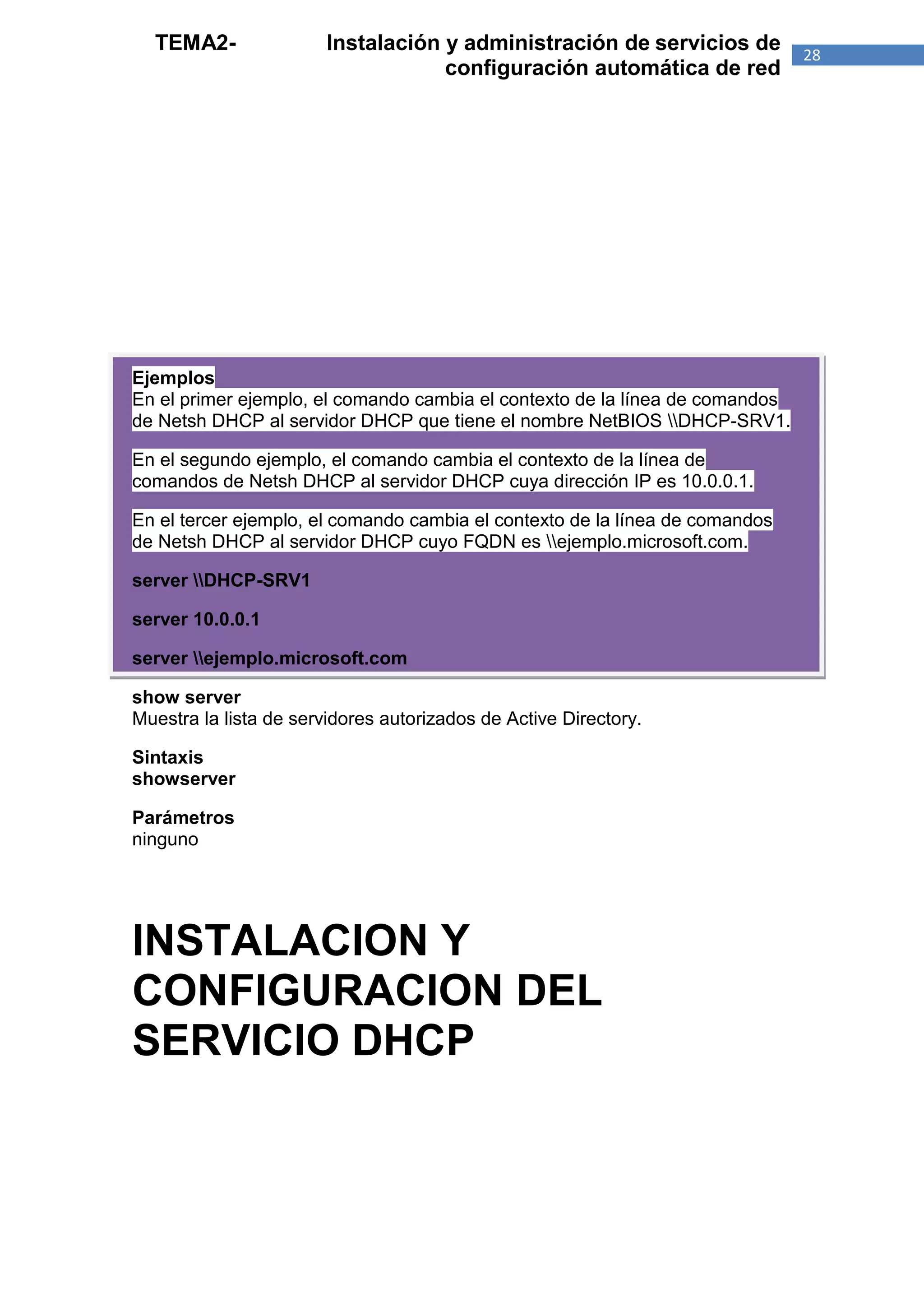TEMA2-                Instalación y administración de servicios de          28
                                    configuración automática de red




Ejemplos
En el primer ejemplo, el comando cambia el contexto de la línea de comandos
de Netsh DHCP al servidor DHCP que tiene el nombre NetBIOS DHCP-SRV1.

En el segundo ejemplo, el comando cambia el contexto de la línea de
comandos de Netsh DHCP al servidor DHCP cuya dirección IP es 10.0.0.1.

En el tercer ejemplo, el comando cambia el contexto de la línea de comandos
de Netsh DHCP al servidor DHCP cuyo FQDN es ejemplo.microsoft.com.

server DHCP-SRV1

server 10.0.0.1

server ejemplo.microsoft.com

show server
Muestra la lista de servidores autorizados de Active Directory.

Sintaxis
showserver

Parámetros
ninguno




INSTALACION Y
CONFIGURACION DEL
SERVICIO DHCP
 