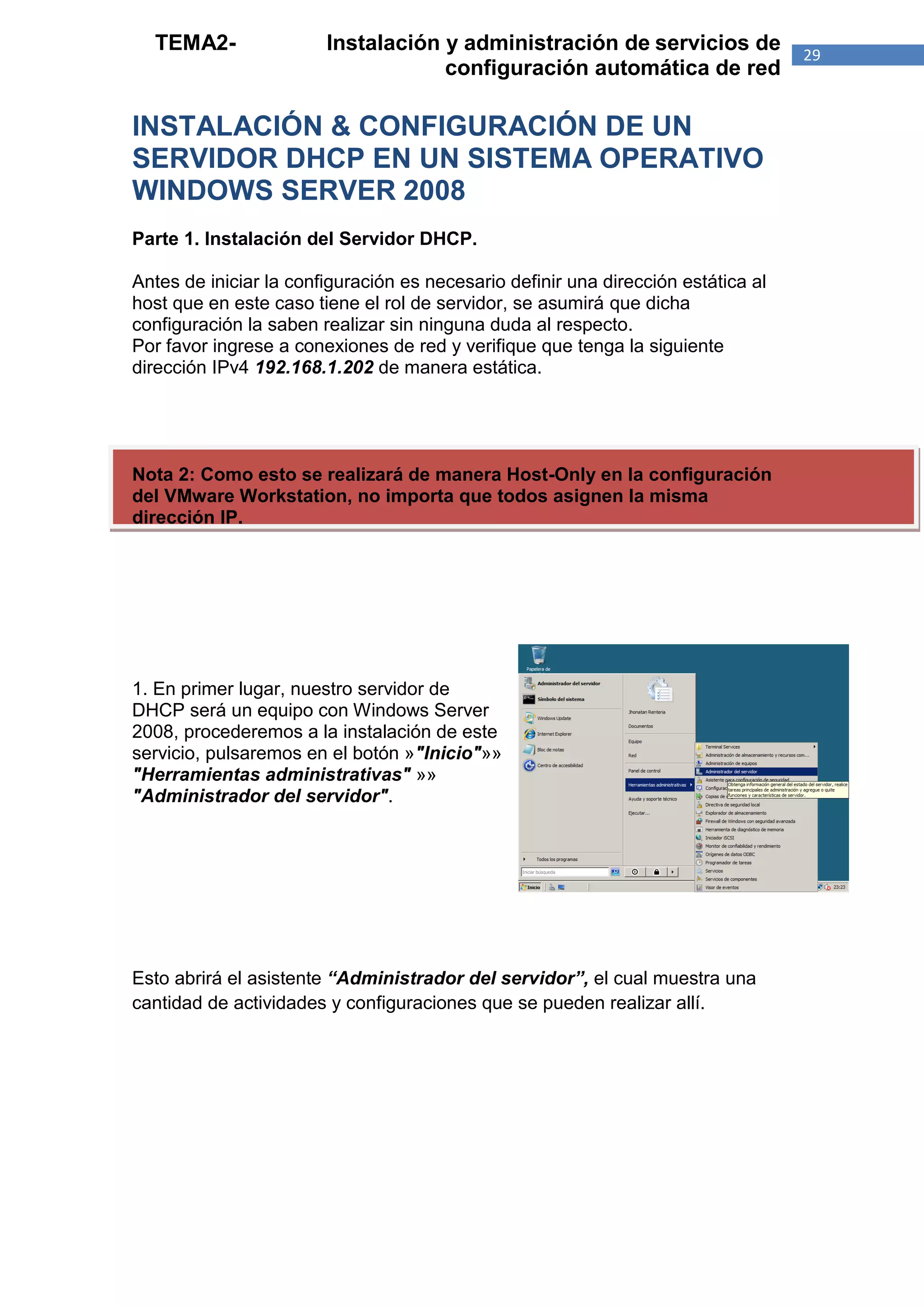 TEMA2-                Instalación y administración de servicios de               29
                                    configuración automática de red

INSTALACIÓN & CONFIGURACIÓN DE UN
SERVIDOR DHCP EN UN SISTEMA OPERATIVO
WINDOWS SERVER 2008
Parte 1. Instalación del Servidor DHCP.

Antes de iniciar la configuración es necesario definir una dirección estática al
host que en este caso tiene el rol de servidor, se asumirá que dicha
configuración la saben realizar sin ninguna duda al respecto.
Por favor ingrese a conexiones de red y verifique que tenga la siguiente
dirección IPv4 192.168.1.202 de manera estática.




Nota 2: Como esto se realizará de manera Host-Only en la configuración
del VMware Workstation, no importa que todos asignen la misma
dirección IP.




1. En primer lugar, nuestro servidor de
DHCP será un equipo con Windows Server
2008, procederemos a la instalación de este
servicio, pulsaremos en el botón »"Inicio"»»
"Herramientas administrativas" »»
"Administrador del servidor".




Esto abrirá el asistente “Administrador del servidor”, el cual muestra una
cantidad de actividades y configuraciones que se pueden realizar allí.
 