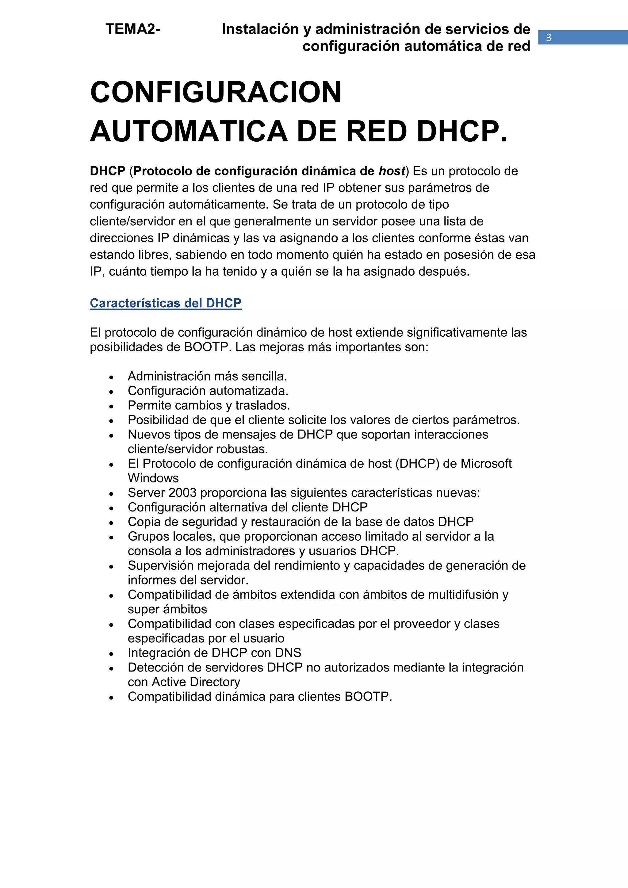 TEMA2-                Instalación y administración de servicios de               3
                                    configuración automática de red


CONFIGURACION
AUTOMATICA DE RED DHCP.
DHCP (Protocolo de configuración dinámica de host) Es un protocolo de
red que permite a los clientes de una red IP obtener sus parámetros de
configuración automáticamente. Se trata de un protocolo de tipo
cliente/servidor en el que generalmente un servidor posee una lista de
direcciones IP dinámicas y las va asignando a los clientes conforme éstas van
estando libres, sabiendo en todo momento quién ha estado en posesión de esa
IP, cuánto tiempo la ha tenido y a quién se la ha asignado después.

Características del DHCP

El protocolo de configuración dinámico de host extiende significativamente las
posibilidades de BOOTP. Las mejoras más importantes son:

      Administración más sencilla.
      Configuración automatizada.
      Permite cambios y traslados.
      Posibilidad de que el cliente solicite los valores de ciertos parámetros.
      Nuevos tipos de mensajes de DHCP que soportan interacciones
       cliente/servidor robustas.
      El Protocolo de configuración dinámica de host (DHCP) de Microsoft
       Windows
      Server 2003 proporciona las siguientes características nuevas:
      Configuración alternativa del cliente DHCP
      Copia de seguridad y restauración de la base de datos DHCP
      Grupos locales, que proporcionan acceso limitado al servidor a la
       consola a los administradores y usuarios DHCP.
      Supervisión mejorada del rendimiento y capacidades de generación de
       informes del servidor.
      Compatibilidad de ámbitos extendida con ámbitos de multidifusión y
       super ámbitos
      Compatibilidad con clases especificadas por el proveedor y clases
       especificadas por el usuario
      Integración de DHCP con DNS
      Detección de servidores DHCP no autorizados mediante la integración
       con Active Directory
      Compatibilidad dinámica para clientes BOOTP.
 