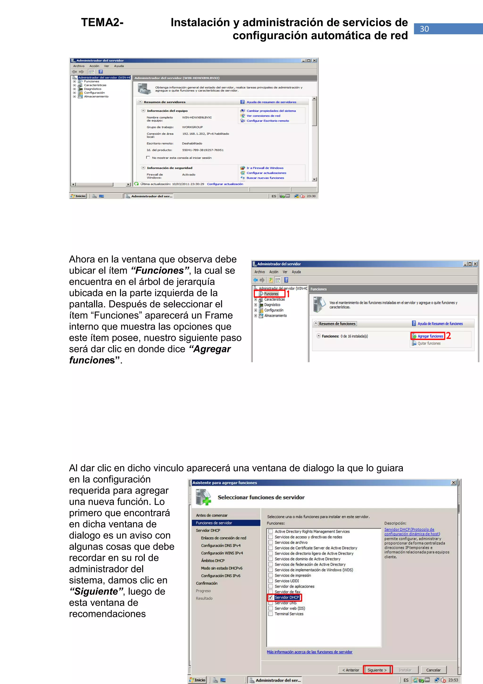 TEMA2-               Instalación y administración de servicios de              30
                                   configuración automática de red




Ahora en la ventana que observa debe
ubicar el ítem “Funciones”, la cual se
encuentra en el árbol de jerarquía
ubicada en la parte izquierda de la
pantalla. Después de seleccionar el
ítem “Funciones” aparecerá un Frame
interno que muestra las opciones que
este ítem posee, nuestro siguiente paso
será dar clic en donde dice “Agregar
funciones”.




Al dar clic en dicho vinculo aparecerá una ventana de dialogo la que lo guiara
en la configuración
requerida para agregar
una nueva función. Lo
primero que encontrará
en dicha ventana de
dialogo es un aviso con
algunas cosas que debe
recordar en su rol de
administrador del
sistema, damos clic en
“Siguiente”, luego de
esta ventana de
recomendaciones
 