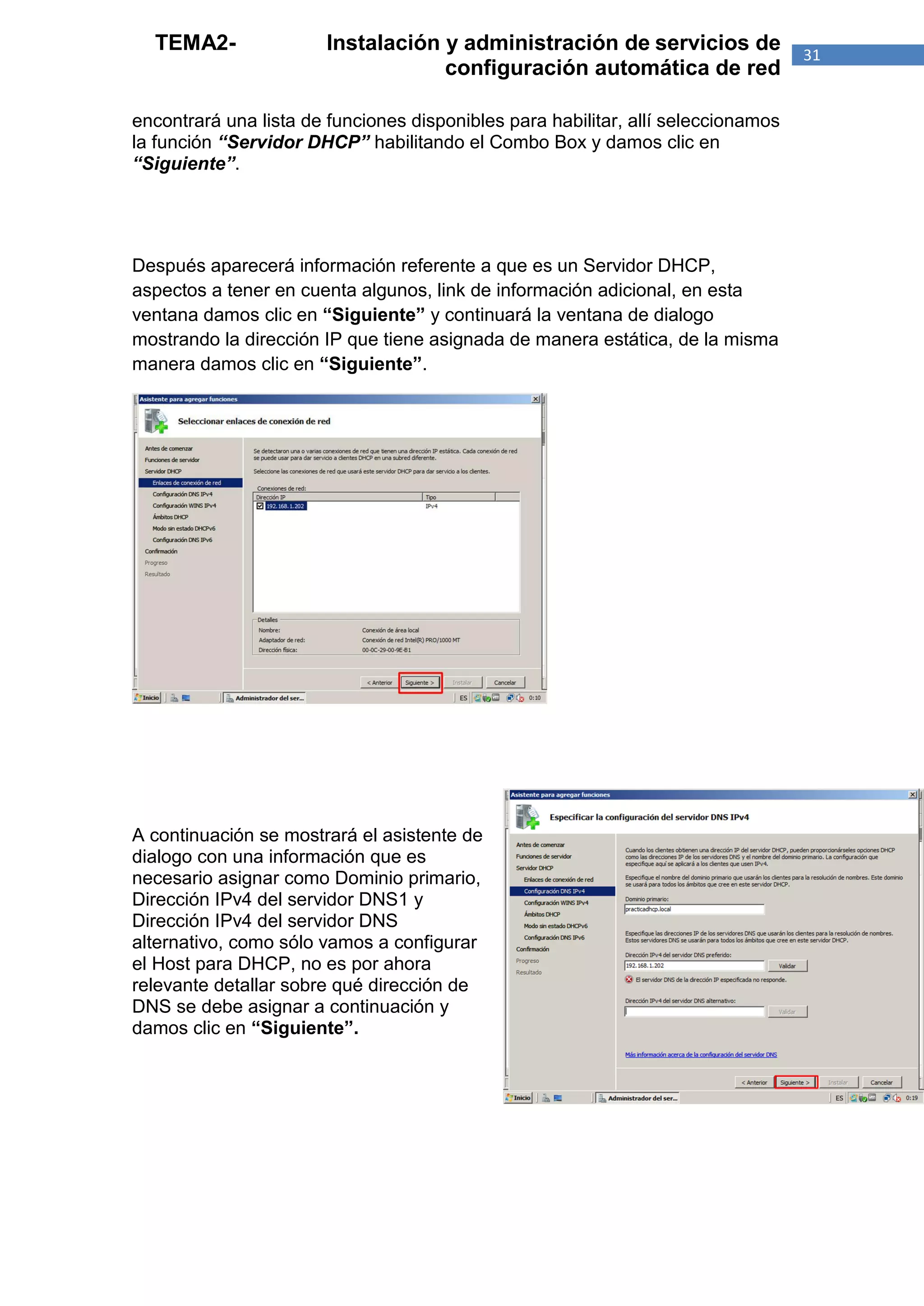TEMA2-                Instalación y administración de servicios de               31
                                    configuración automática de red

encontrará una lista de funciones disponibles para habilitar, allí seleccionamos
la función “Servidor DHCP” habilitando el Combo Box y damos clic en
“Siguiente”.




Después aparecerá información referente a que es un Servidor DHCP,
aspectos a tener en cuenta algunos, link de información adicional, en esta
ventana damos clic en “Siguiente” y continuará la ventana de dialogo
mostrando la dirección IP que tiene asignada de manera estática, de la misma
manera damos clic en “Siguiente”.




A continuación se mostrará el asistente de
dialogo con una información que es
necesario asignar como Dominio primario,
Dirección IPv4 del servidor DNS1 y
Dirección IPv4 del servidor DNS
alternativo, como sólo vamos a configurar
el Host para DHCP, no es por ahora
relevante detallar sobre qué dirección de
DNS se debe asignar a continuación y
damos clic en “Siguiente”.
 