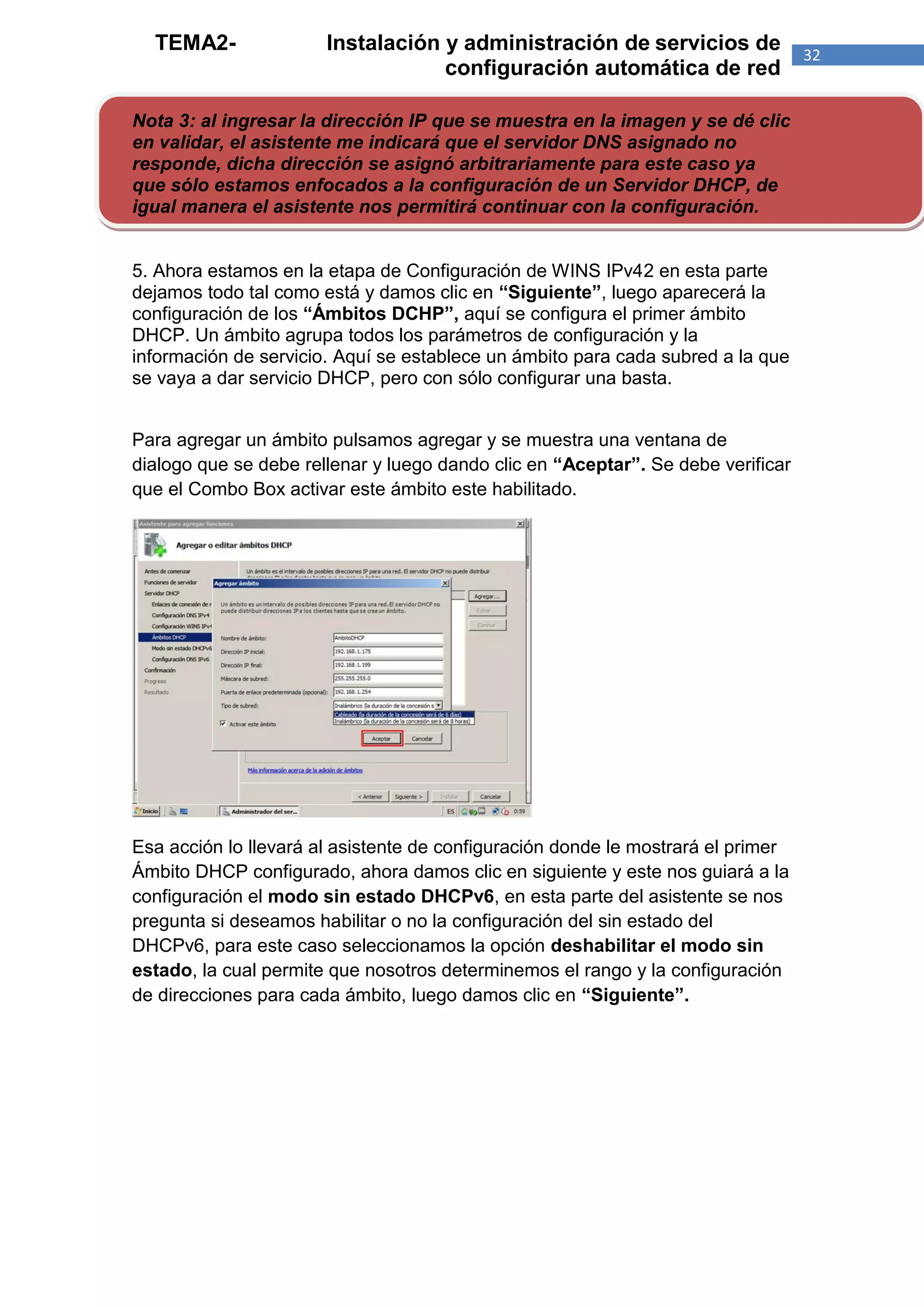 TEMA2-               Instalación y administración de servicios de               32
                                   configuración automática de red

Nota 3: al ingresar la dirección IP que se muestra en la imagen y se dé clic
en validar, el asistente me indicará que el servidor DNS asignado no
responde, dicha dirección se asignó arbitrariamente para este caso ya
que sólo estamos enfocados a la configuración de un Servidor DHCP, de
igual manera el asistente nos permitirá continuar con la configuración.


5. Ahora estamos en la etapa de Configuración de WINS IPv42 en esta parte
dejamos todo tal como está y damos clic en “Siguiente”, luego aparecerá la
configuración de los “Ámbitos DCHP”, aquí se configura el primer ámbito
DHCP. Un ámbito agrupa todos los parámetros de configuración y la
información de servicio. Aquí se establece un ámbito para cada subred a la que
se vaya a dar servicio DHCP, pero con sólo configurar una basta.


Para agregar un ámbito pulsamos agregar y se muestra una ventana de
dialogo que se debe rellenar y luego dando clic en “Aceptar”. Se debe verificar
que el Combo Box activar este ámbito este habilitado.




Esa acción lo llevará al asistente de configuración donde le mostrará el primer
Ámbito DHCP configurado, ahora damos clic en siguiente y este nos guiará a la
configuración el modo sin estado DHCPv6, en esta parte del asistente se nos
pregunta si deseamos habilitar o no la configuración del sin estado del
DHCPv6, para este caso seleccionamos la opción deshabilitar el modo sin
estado, la cual permite que nosotros determinemos el rango y la configuración
de direcciones para cada ámbito, luego damos clic en “Siguiente”.
 
