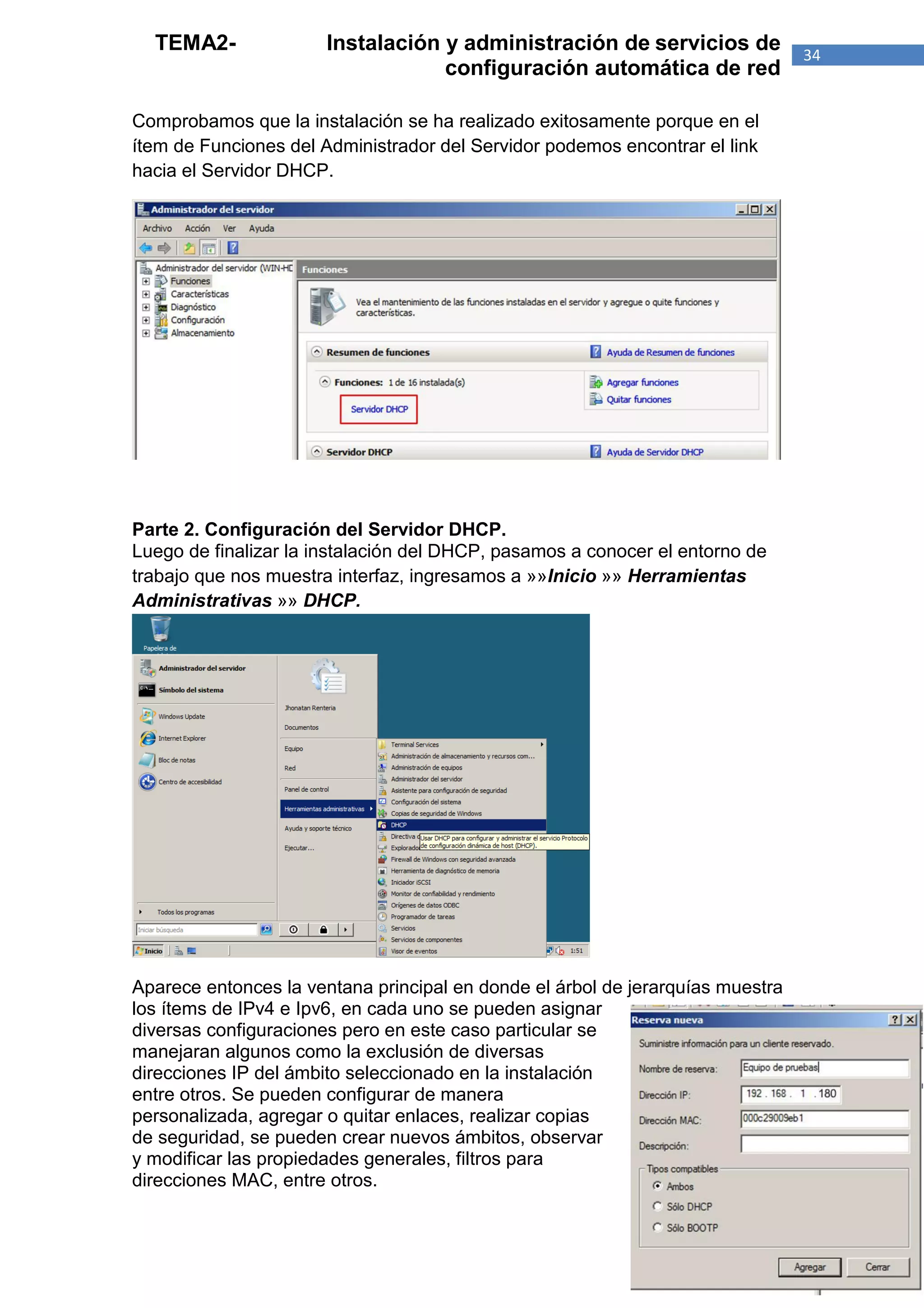 TEMA2-               Instalación y administración de servicios de             34
                                   configuración automática de red

Comprobamos que la instalación se ha realizado exitosamente porque en el
ítem de Funciones del Administrador del Servidor podemos encontrar el link
hacia el Servidor DHCP.




Parte 2. Configuración del Servidor DHCP.
Luego de finalizar la instalación del DHCP, pasamos a conocer el entorno de
trabajo que nos muestra interfaz, ingresamos a »»Inicio »» Herramientas
Administrativas »» DHCP.




Aparece entonces la ventana principal en donde el árbol de jerarquías muestra
los ítems de IPv4 e Ipv6, en cada uno se pueden asignar
diversas configuraciones pero en este caso particular se
manejaran algunos como la exclusión de diversas
direcciones IP del ámbito seleccionado en la instalación
entre otros. Se pueden configurar de manera
personalizada, agregar o quitar enlaces, realizar copias
de seguridad, se pueden crear nuevos ámbitos, observar
y modificar las propiedades generales, filtros para
direcciones MAC, entre otros.
 