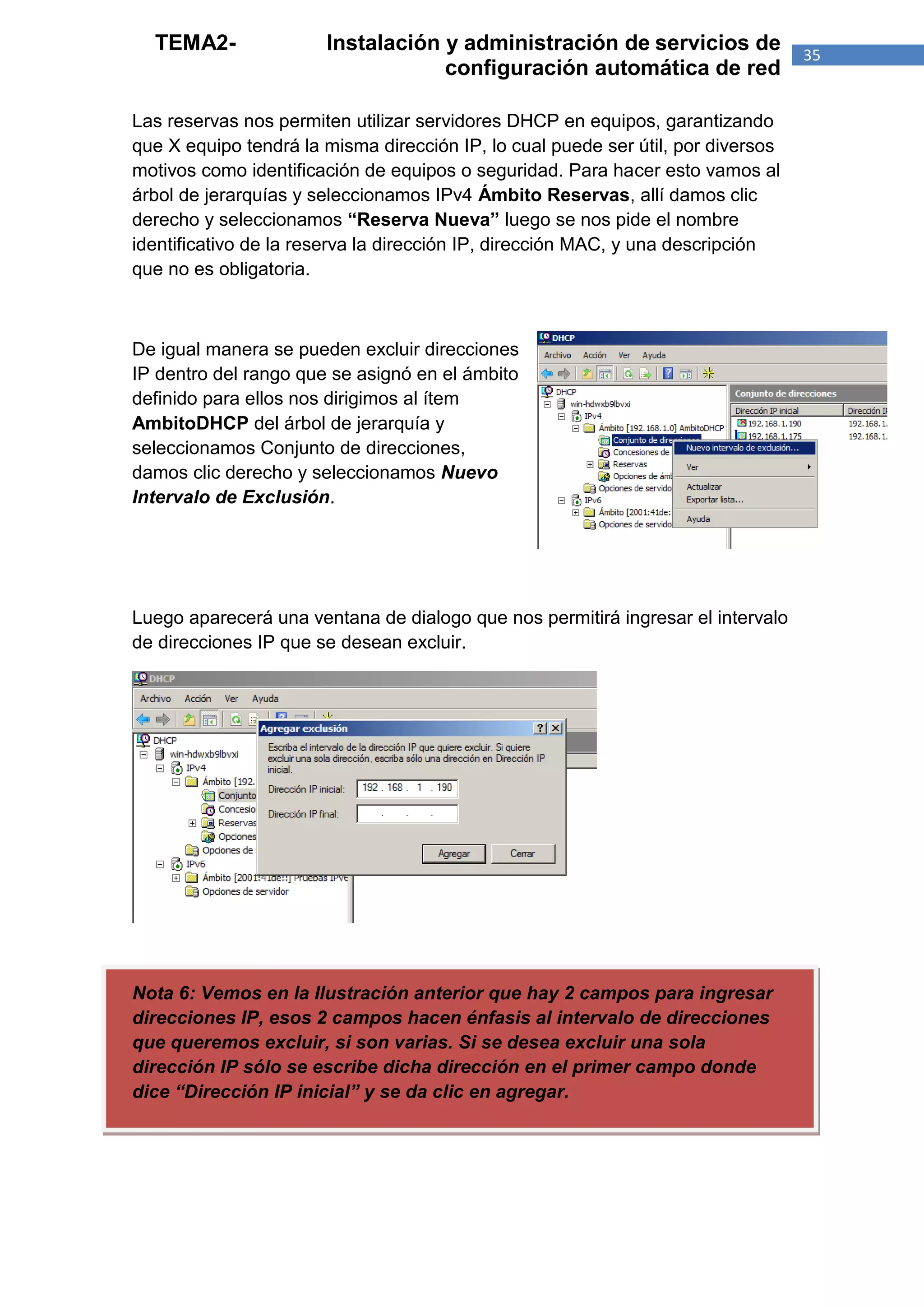 TEMA2-               Instalación y administración de servicios de               35
                                   configuración automática de red

Las reservas nos permiten utilizar servidores DHCP en equipos, garantizando
que X equipo tendrá la misma dirección IP, lo cual puede ser útil, por diversos
motivos como identificación de equipos o seguridad. Para hacer esto vamos al
árbol de jerarquías y seleccionamos IPv4 Ámbito Reservas, allí damos clic
derecho y seleccionamos “Reserva Nueva” luego se nos pide el nombre
identificativo de la reserva la dirección IP, dirección MAC, y una descripción
que no es obligatoria.



De igual manera se pueden excluir direcciones
IP dentro del rango que se asignó en el ámbito
definido para ellos nos dirigimos al ítem
AmbitoDHCP del árbol de jerarquía y
seleccionamos Conjunto de direcciones,
damos clic derecho y seleccionamos Nuevo
Intervalo de Exclusión.




Luego aparecerá una ventana de dialogo que nos permitirá ingresar el intervalo
de direcciones IP que se desean excluir.




Nota 6: Vemos en la Ilustración anterior que hay 2 campos para ingresar
direcciones IP, esos 2 campos hacen énfasis al intervalo de direcciones
que queremos excluir, si son varias. Si se desea excluir una sola
dirección IP sólo se escribe dicha dirección en el primer campo donde
dice “Dirección IP inicial” y se da clic en agregar.
 