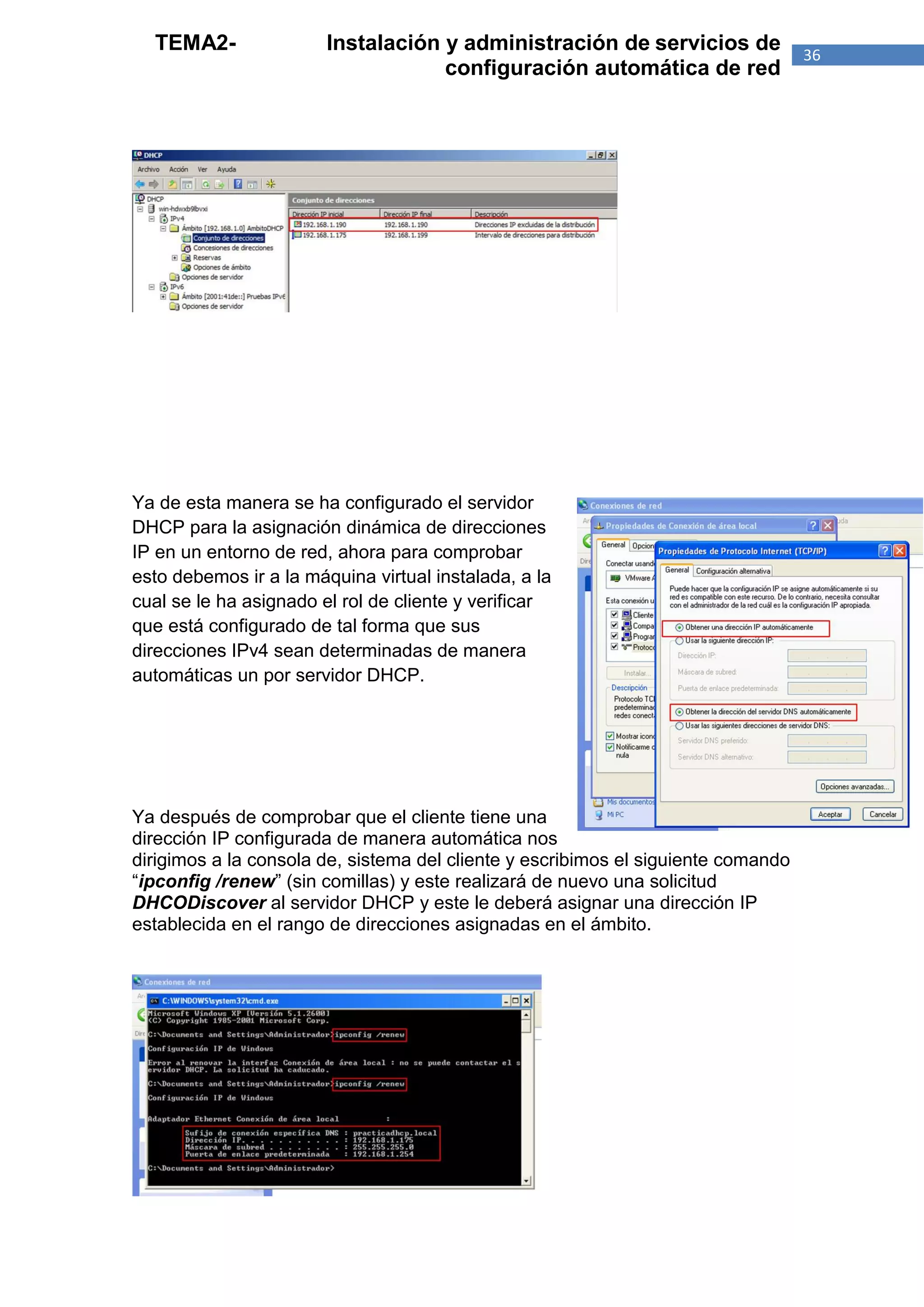 TEMA2-                Instalación y administración de servicios de               36
                                    configuración automática de red




Ya de esta manera se ha configurado el servidor
DHCP para la asignación dinámica de direcciones
IP en un entorno de red, ahora para comprobar
esto debemos ir a la máquina virtual instalada, a la
cual se le ha asignado el rol de cliente y verificar
que está configurado de tal forma que sus
direcciones IPv4 sean determinadas de manera
automáticas un por servidor DHCP.




Ya después de comprobar que el cliente tiene una
dirección IP configurada de manera automática nos
dirigimos a la consola de, sistema del cliente y escribimos el siguiente comando
“ipconfig /renew” (sin comillas) y este realizará de nuevo una solicitud
DHCODiscover al servidor DHCP y este le deberá asignar una dirección IP
establecida en el rango de direcciones asignadas en el ámbito.
 