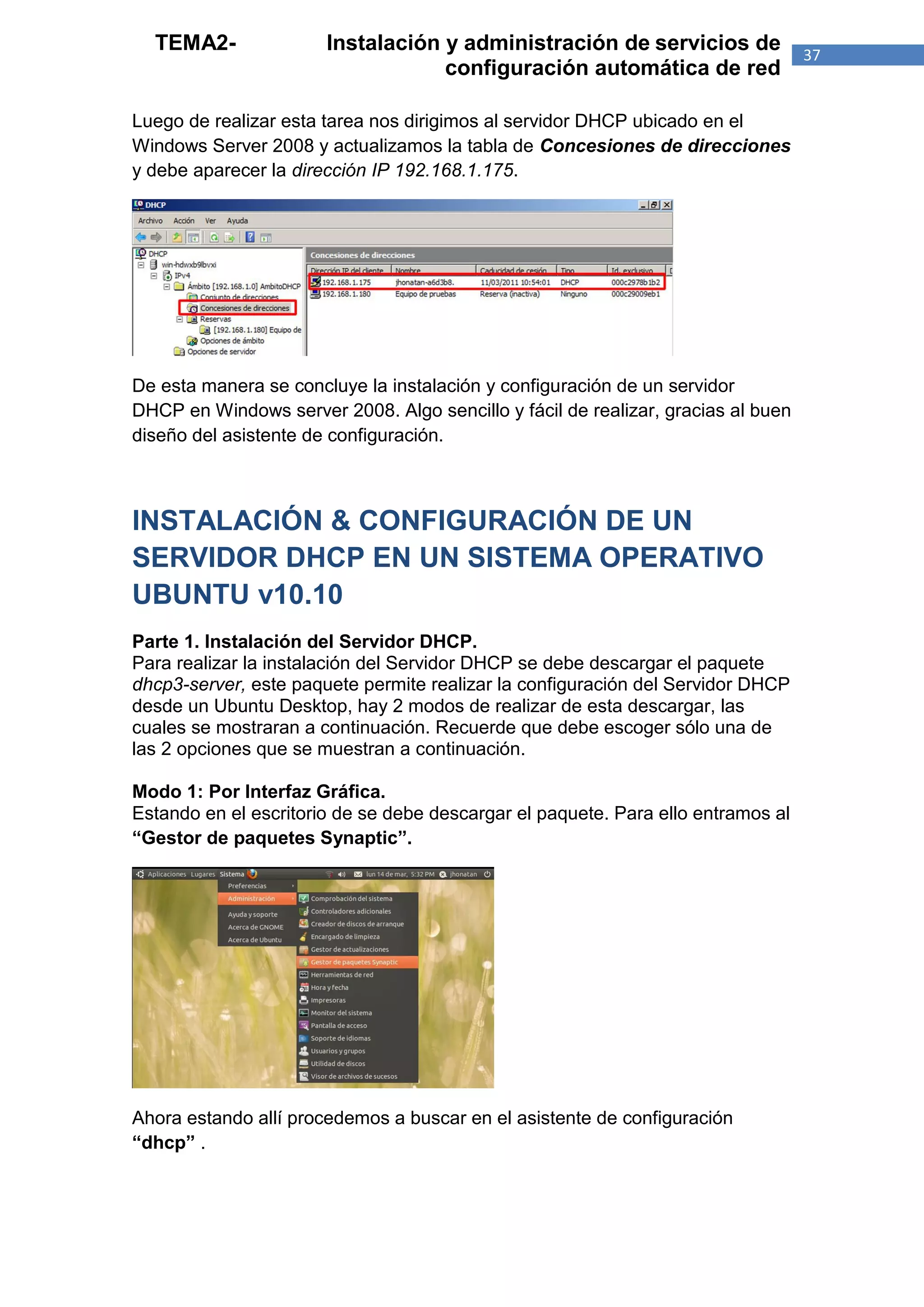 TEMA2-               Instalación y administración de servicios de               37
                                   configuración automática de red

Luego de realizar esta tarea nos dirigimos al servidor DHCP ubicado en el
Windows Server 2008 y actualizamos la tabla de Concesiones de direcciones
y debe aparecer la dirección IP 192.168.1.175.




De esta manera se concluye la instalación y configuración de un servidor
DHCP en Windows server 2008. Algo sencillo y fácil de realizar, gracias al buen
diseño del asistente de configuración.



INSTALACIÓN & CONFIGURACIÓN DE UN
SERVIDOR DHCP EN UN SISTEMA OPERATIVO
UBUNTU v10.10
Parte 1. Instalación del Servidor DHCP.
Para realizar la instalación del Servidor DHCP se debe descargar el paquete
dhcp3-server, este paquete permite realizar la configuración del Servidor DHCP
desde un Ubuntu Desktop, hay 2 modos de realizar de esta descargar, las
cuales se mostraran a continuación. Recuerde que debe escoger sólo una de
las 2 opciones que se muestran a continuación.

Modo 1: Por Interfaz Gráfica.
Estando en el escritorio de se debe descargar el paquete. Para ello entramos al
“Gestor de paquetes Synaptic”.




Ahora estando allí procedemos a buscar en el asistente de configuración
“dhcp” .
 