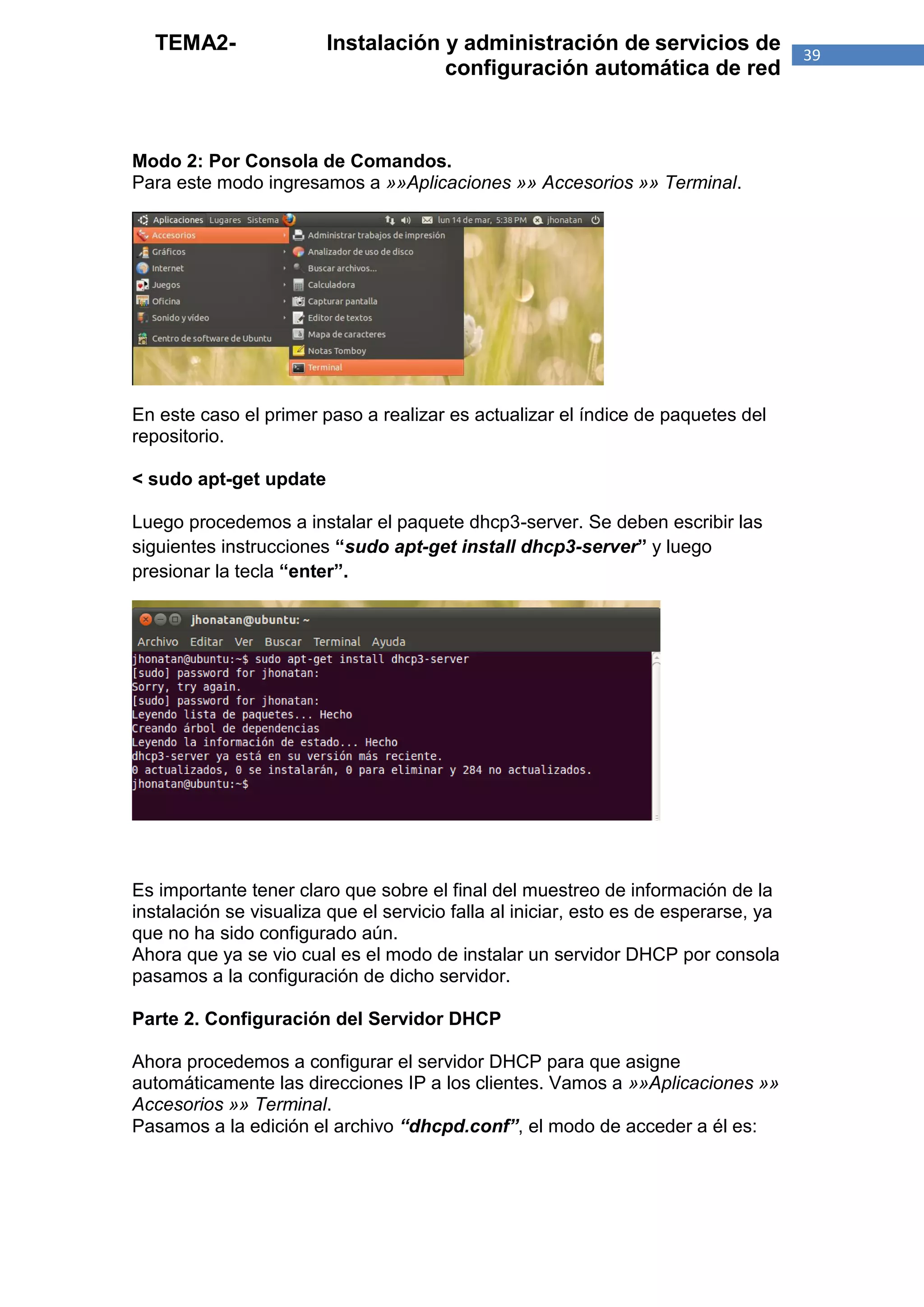 TEMA2-                Instalación y administración de servicios de                  39
                                    configuración automática de red



Modo 2: Por Consola de Comandos.
Para este modo ingresamos a »»Aplicaciones »» Accesorios »» Terminal.




En este caso el primer paso a realizar es actualizar el índice de paquetes del
repositorio.

< sudo apt-get update

Luego procedemos a instalar el paquete dhcp3-server. Se deben escribir las
siguientes instrucciones “sudo apt-get install dhcp3-server” y luego
presionar la tecla “enter”.




Es importante tener claro que sobre el final del muestreo de información de la
instalación se visualiza que el servicio falla al iniciar, esto es de esperarse, ya
que no ha sido configurado aún.
Ahora que ya se vio cual es el modo de instalar un servidor DHCP por consola
pasamos a la configuración de dicho servidor.

Parte 2. Configuración del Servidor DHCP

Ahora procedemos a configurar el servidor DHCP para que asigne
automáticamente las direcciones IP a los clientes. Vamos a »»Aplicaciones »»
Accesorios »» Terminal.
Pasamos a la edición el archivo “dhcpd.conf”, el modo de acceder a él es:
 