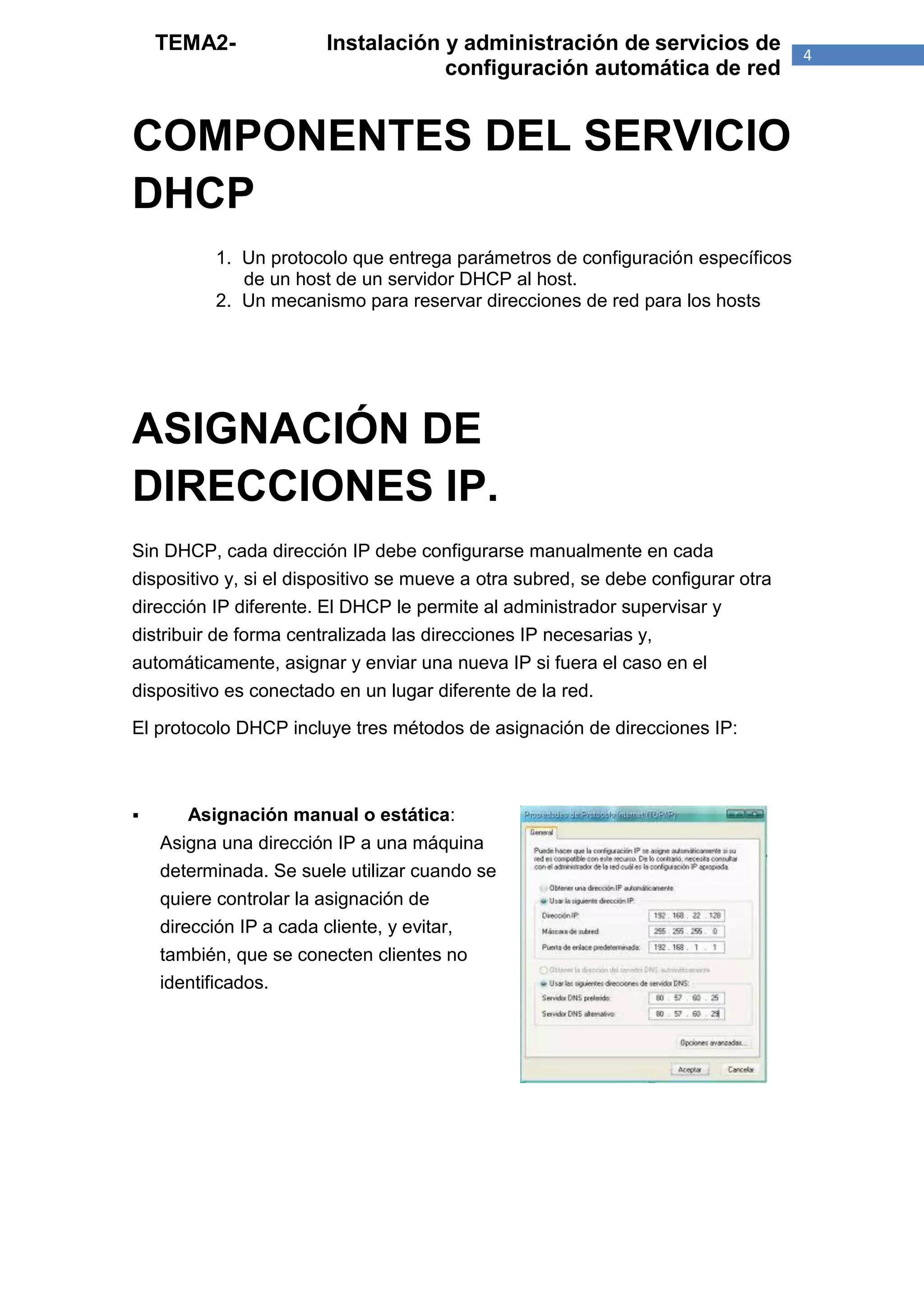 TEMA2-              Instalación y administración de servicios de               4
                                    configuración automática de red


COMPONENTES DEL SERVICIO
DHCP
          1. Un protocolo que entrega parámetros de configuración específicos
             de un host de un servidor DHCP al host.
          2. Un mecanismo para reservar direcciones de red para los hosts




ASIGNACIÓN DE
DIRECCIONES IP.
Sin DHCP, cada dirección IP debe configurarse manualmente en cada
dispositivo y, si el dispositivo se mueve a otra subred, se debe configurar otra
dirección IP diferente. El DHCP le permite al administrador supervisar y
distribuir de forma centralizada las direcciones IP necesarias y,
automáticamente, asignar y enviar una nueva IP si fuera el caso en el
dispositivo es conectado en un lugar diferente de la red.

El protocolo DHCP incluye tres métodos de asignación de direcciones IP:



      Asignación manual o estática:
    Asigna una dirección IP a una máquina
    determinada. Se suele utilizar cuando se
    quiere controlar la asignación de
    dirección IP a cada cliente, y evitar,
    también, que se conecten clientes no
    identificados.
 