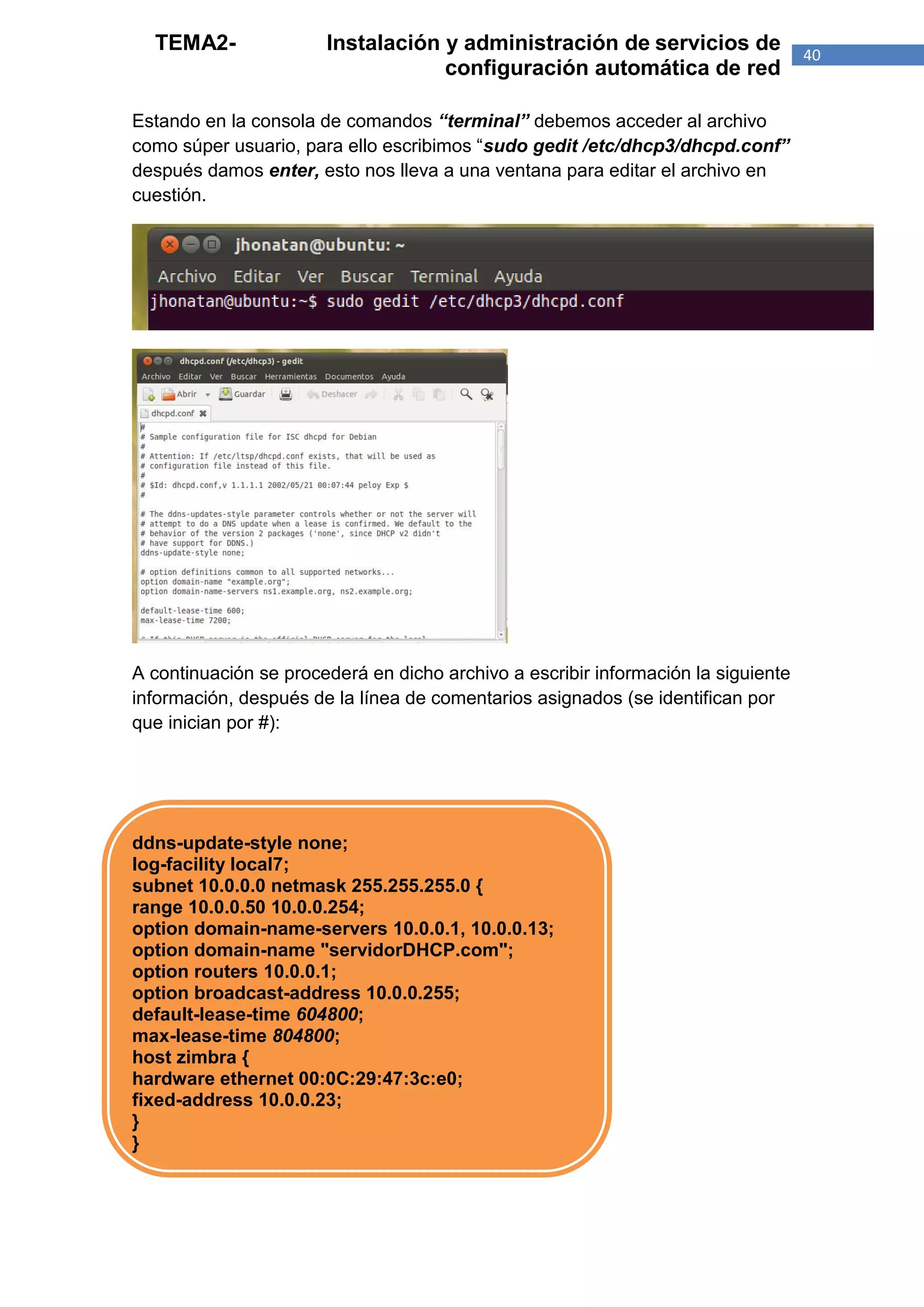 TEMA2-               Instalación y administración de servicios de                40
                                   configuración automática de red

Estando en la consola de comandos “terminal” debemos acceder al archivo
como súper usuario, para ello escribimos “sudo gedit /etc/dhcp3/dhcpd.conf”
después damos enter, esto nos lleva a una ventana para editar el archivo en
cuestión.




A continuación se procederá en dicho archivo a escribir información la siguiente
información, después de la línea de comentarios asignados (se identifican por
que inician por #):




ddns-update-style none;
log-facility local7;
subnet 10.0.0.0 netmask 255.255.255.0 {
range 10.0.0.50 10.0.0.254;
option domain-name-servers 10.0.0.1, 10.0.0.13;
option domain-name "servidorDHCP.com";
option routers 10.0.0.1;
option broadcast-address 10.0.0.255;
default-lease-time 604800;
max-lease-time 804800;
host zimbra {
hardware ethernet 00:0C:29:47:3c:e0;
fixed-address 10.0.0.23;
}
}
 