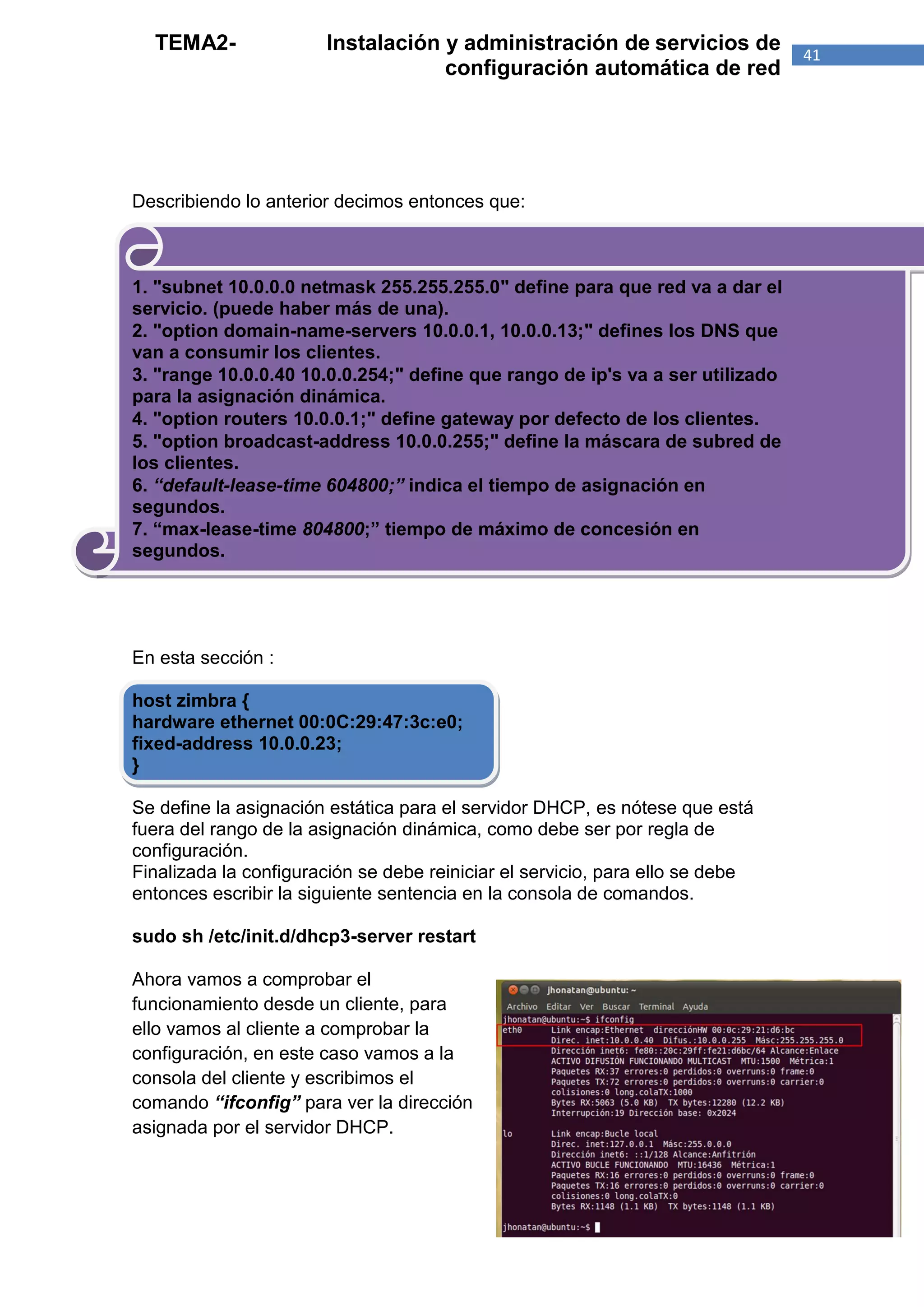 TEMA2-               Instalación y administración de servicios de            41
                                   configuración automática de red




Describiendo lo anterior decimos entonces que:



1. "subnet 10.0.0.0 netmask 255.255.255.0" define para que red va a dar el
servicio. (puede haber más de una).
2. "option domain-name-servers 10.0.0.1, 10.0.0.13;" defines los DNS que
van a consumir los clientes.
3. "range 10.0.0.40 10.0.0.254;" define que rango de ip's va a ser utilizado
para la asignación dinámica.
4. "option routers 10.0.0.1;" define gateway por defecto de los clientes.
5. "option broadcast-address 10.0.0.255;" define la máscara de subred de
los clientes.
6. “default-lease-time 604800;” indica el tiempo de asignación en
segundos.
7. “max-lease-time 804800;” tiempo de máximo de concesión en
segundos.




En esta sección :

host zimbra {
hardware ethernet 00:0C:29:47:3c:e0;
fixed-address 10.0.0.23;
}

Se define la asignación estática para el servidor DHCP, es nótese que está
fuera del rango de la asignación dinámica, como debe ser por regla de
configuración.
Finalizada la configuración se debe reiniciar el servicio, para ello se debe
entonces escribir la siguiente sentencia en la consola de comandos.

sudo sh /etc/init.d/dhcp3-server restart

Ahora vamos a comprobar el
funcionamiento desde un cliente, para
ello vamos al cliente a comprobar la
configuración, en este caso vamos a la
consola del cliente y escribimos el
comando “ifconfig” para ver la dirección
asignada por el servidor DHCP.
 