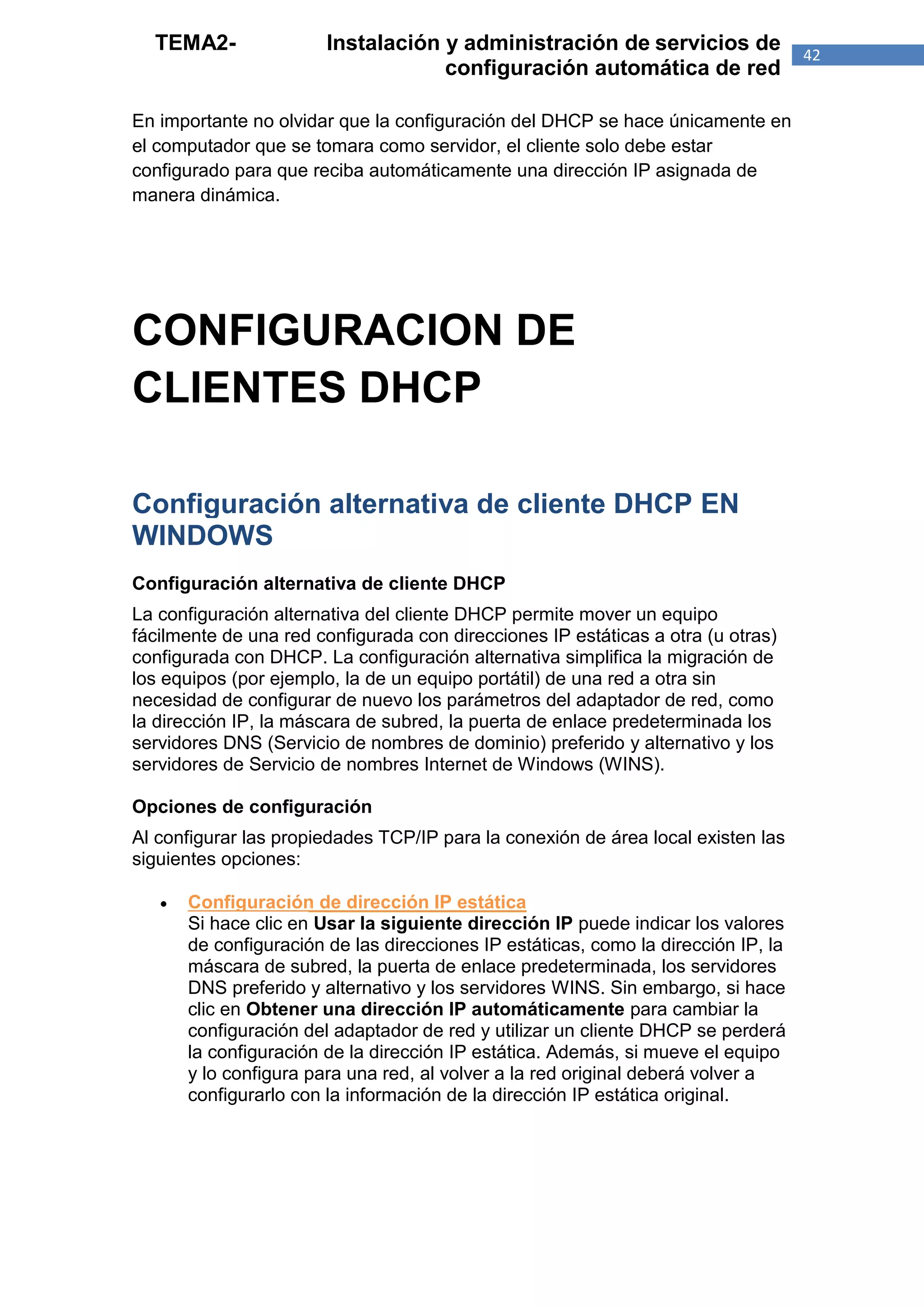 TEMA2-                Instalación y administración de servicios de                42
                                    configuración automática de red

En importante no olvidar que la configuración del DHCP se hace únicamente en
el computador que se tomara como servidor, el cliente solo debe estar
configurado para que reciba automáticamente una dirección IP asignada de
manera dinámica.




CONFIGURACION DE
CLIENTES DHCP

Configuración alternativa de cliente DHCP EN
WINDOWS
Configuración alternativa de cliente DHCP
La configuración alternativa del cliente DHCP permite mover un equipo
fácilmente de una red configurada con direcciones IP estáticas a otra (u otras)
configurada con DHCP. La configuración alternativa simplifica la migración de
los equipos (por ejemplo, la de un equipo portátil) de una red a otra sin
necesidad de configurar de nuevo los parámetros del adaptador de red, como
la dirección IP, la máscara de subred, la puerta de enlace predeterminada los
servidores DNS (Servicio de nombres de dominio) preferido y alternativo y los
servidores de Servicio de nombres Internet de Windows (WINS).

Opciones de configuración
Al configurar las propiedades TCP/IP para la conexión de área local existen las
siguientes opciones:

      Configuración de dirección IP estática
       Si hace clic en Usar la siguiente dirección IP puede indicar los valores
       de configuración de las direcciones IP estáticas, como la dirección IP, la
       máscara de subred, la puerta de enlace predeterminada, los servidores
       DNS preferido y alternativo y los servidores WINS. Sin embargo, si hace
       clic en Obtener una dirección IP automáticamente para cambiar la
       configuración del adaptador de red y utilizar un cliente DHCP se perderá
       la configuración de la dirección IP estática. Además, si mueve el equipo
       y lo configura para una red, al volver a la red original deberá volver a
       configurarlo con la información de la dirección IP estática original.
 