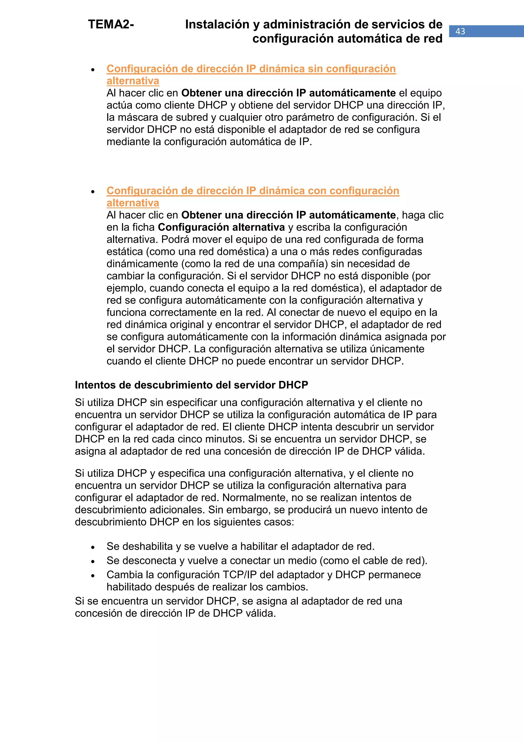TEMA2-               Instalación y administración de servicios de              43
                                   configuración automática de red

      Configuración de dirección IP dinámica sin configuración
       alternativa
       Al hacer clic en Obtener una dirección IP automáticamente el equipo
       actúa como cliente DHCP y obtiene del servidor DHCP una dirección IP,
       la máscara de subred y cualquier otro parámetro de configuración. Si el
       servidor DHCP no está disponible el adaptador de red se configura
       mediante la configuración automática de IP.



      Configuración de dirección IP dinámica con configuración
       alternativa
       Al hacer clic en Obtener una dirección IP automáticamente, haga clic
       en la ficha Configuración alternativa y escriba la configuración
       alternativa. Podrá mover el equipo de una red configurada de forma
       estática (como una red doméstica) a una o más redes configuradas
       dinámicamente (como la red de una compañía) sin necesidad de
       cambiar la configuración. Si el servidor DHCP no está disponible (por
       ejemplo, cuando conecta el equipo a la red doméstica), el adaptador de
       red se configura automáticamente con la configuración alternativa y
       funciona correctamente en la red. Al conectar de nuevo el equipo en la
       red dinámica original y encontrar el servidor DHCP, el adaptador de red
       se configura automáticamente con la información dinámica asignada por
       el servidor DHCP. La configuración alternativa se utiliza únicamente
       cuando el cliente DHCP no puede encontrar un servidor DHCP.

Intentos de descubrimiento del servidor DHCP
Si utiliza DHCP sin especificar una configuración alternativa y el cliente no
encuentra un servidor DHCP se utiliza la configuración automática de IP para
configurar el adaptador de red. El cliente DHCP intenta descubrir un servidor
DHCP en la red cada cinco minutos. Si se encuentra un servidor DHCP, se
asigna al adaptador de red una concesión de dirección IP de DHCP válida.

Si utiliza DHCP y especifica una configuración alternativa, y el cliente no
encuentra un servidor DHCP se utiliza la configuración alternativa para
configurar el adaptador de red. Normalmente, no se realizan intentos de
descubrimiento adicionales. Sin embargo, se producirá un nuevo intento de
descubrimiento DHCP en los siguientes casos:

      Se deshabilita y se vuelve a habilitar el adaptador de red.
     Se desconecta y vuelve a conectar un medio (como el cable de red).
     Cambia la configuración TCP/IP del adaptador y DHCP permanece
       habilitado después de realizar los cambios.
Si se encuentra un servidor DHCP, se asigna al adaptador de red una
concesión de dirección IP de DHCP válida.
 