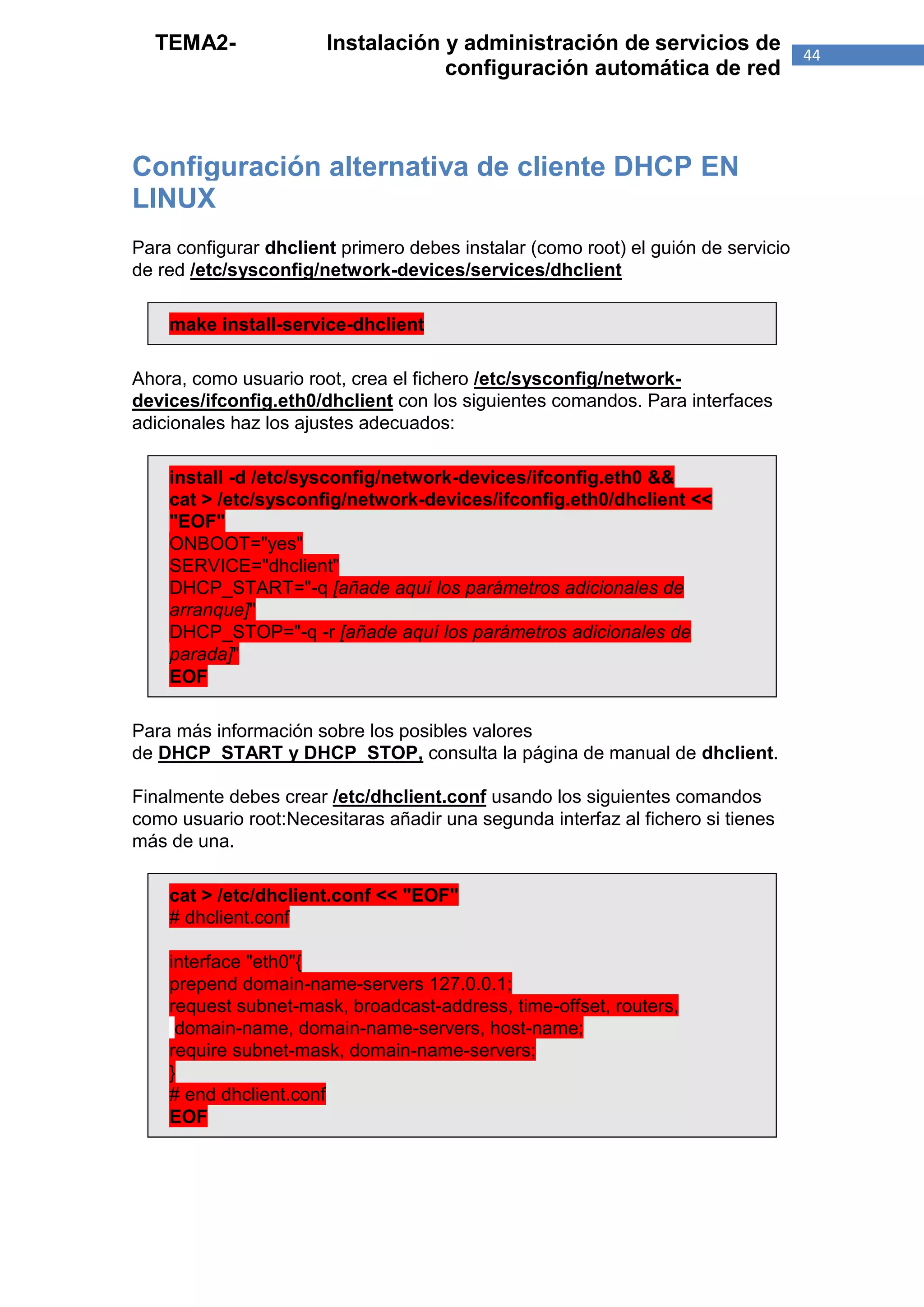 TEMA2-               Instalación y administración de servicios de                44
                                   configuración automática de red



Configuración alternativa de cliente DHCP EN
LINUX
Para configurar dhclient primero debes instalar (como root) el guión de servicio
de red /etc/sysconfig/network-devices/services/dhclient

    make install-service-dhclient

Ahora, como usuario root, crea el fichero /etc/sysconfig/network-
devices/ifconfig.eth0/dhclient con los siguientes comandos. Para interfaces
adicionales haz los ajustes adecuados:

    install -d /etc/sysconfig/network-devices/ifconfig.eth0 &&
    cat > /etc/sysconfig/network-devices/ifconfig.eth0/dhclient <<
    "EOF"
    ONBOOT="yes"
    SERVICE="dhclient"
    DHCP_START="-q [añade aquí los parámetros adicionales de
    arranque]"
    DHCP_STOP="-q -r [añade aquí los parámetros adicionales de
    parada]"
    EOF

Para más información sobre los posibles valores
de DHCP_START y DHCP_STOP, consulta la página de manual de dhclient.

Finalmente debes crear /etc/dhclient.conf usando los siguientes comandos
como usuario root:Necesitaras añadir una segunda interfaz al fichero si tienes
más de una.

    cat > /etc/dhclient.conf << "EOF"
    # dhclient.conf

    interface "eth0"{
    prepend domain-name-servers 127.0.0.1;
    request subnet-mask, broadcast-address, time-offset, routers,
     domain-name, domain-name-servers, host-name;
    require subnet-mask, domain-name-servers;
    }
    # end dhclient.conf
    EOF
 