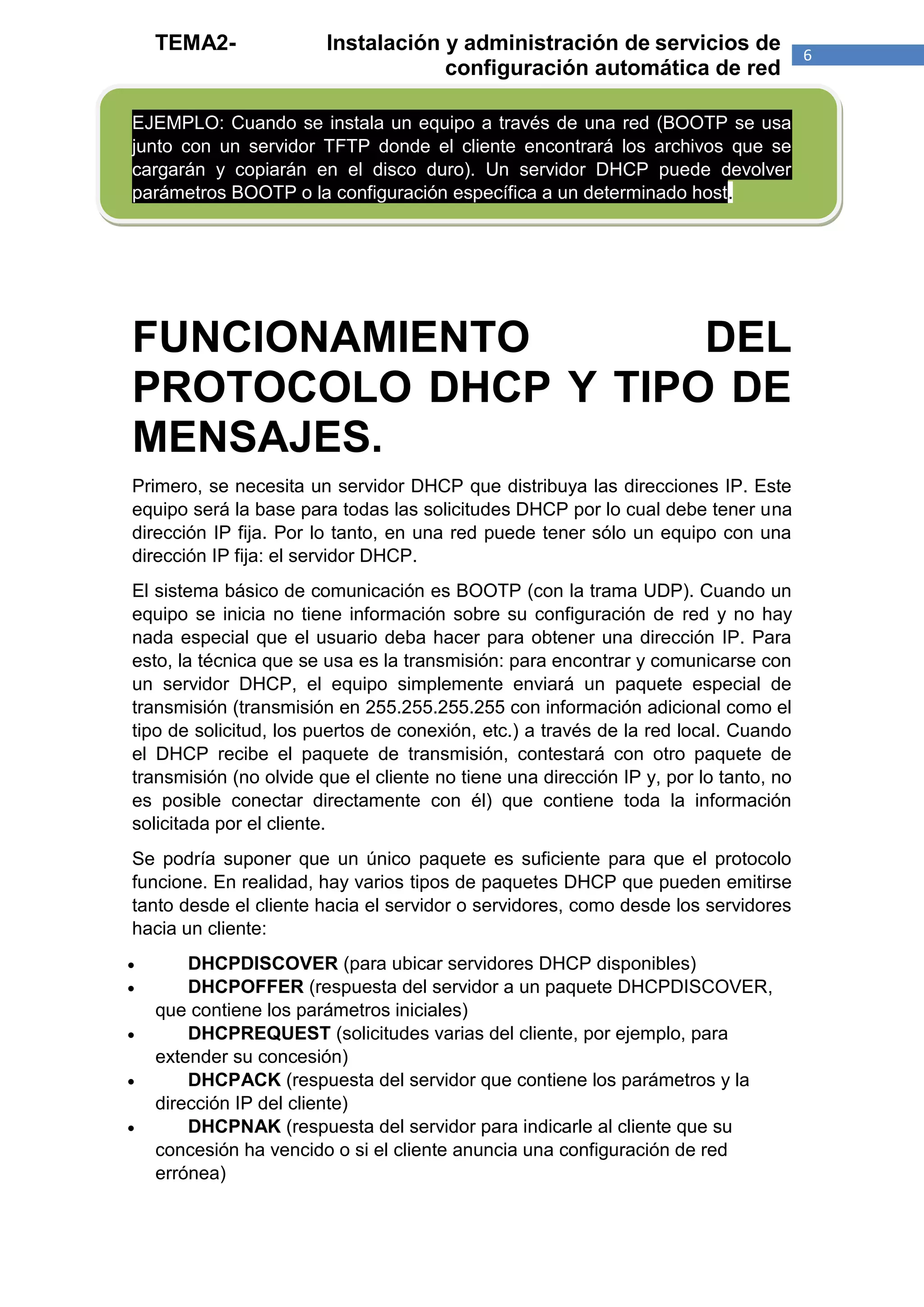 TEMA2-              Instalación y administración de servicios de                  6
                                    configuración automática de red

EJEMPLO: Cuando se instala un equipo a través de una red (BOOTP se usa
junto con un servidor TFTP donde el cliente encontrará los archivos que se
cargarán y copiarán en el disco duro). Un servidor DHCP puede devolver
parámetros BOOTP o la configuración específica a un determinado host.




FUNCIONAMIENTO       DEL
PROTOCOLO DHCP Y TIPO DE
MENSAJES.
Primero, se necesita un servidor DHCP que distribuya las direcciones IP. Este
equipo será la base para todas las solicitudes DHCP por lo cual debe tener una
dirección IP fija. Por lo tanto, en una red puede tener sólo un equipo con una
dirección IP fija: el servidor DHCP.
El sistema básico de comunicación es BOOTP (con la trama UDP). Cuando un
equipo se inicia no tiene información sobre su configuración de red y no hay
nada especial que el usuario deba hacer para obtener una dirección IP. Para
esto, la técnica que se usa es la transmisión: para encontrar y comunicarse con
un servidor DHCP, el equipo simplemente enviará un paquete especial de
transmisión (transmisión en 255.255.255.255 con información adicional como el
tipo de solicitud, los puertos de conexión, etc.) a través de la red local. Cuando
el DHCP recibe el paquete de transmisión, contestará con otro paquete de
transmisión (no olvide que el cliente no tiene una dirección IP y, por lo tanto, no
es posible conectar directamente con él) que contiene toda la información
solicitada por el cliente.
Se podría suponer que un único paquete es suficiente para que el protocolo
funcione. En realidad, hay varios tipos de paquetes DHCP que pueden emitirse
tanto desde el cliente hacia el servidor o servidores, como desde los servidores
hacia un cliente:
       DHCPDISCOVER (para ubicar servidores DHCP disponibles)
       DHCPOFFER (respuesta del servidor a un paquete DHCPDISCOVER,
    que contiene los parámetros iniciales)
       DHCPREQUEST (solicitudes varias del cliente, por ejemplo, para
    extender su concesión)
       DHCPACK (respuesta del servidor que contiene los parámetros y la
    dirección IP del cliente)
       DHCPNAK (respuesta del servidor para indicarle al cliente que su
    concesión ha vencido o si el cliente anuncia una configuración de red
    errónea)
 