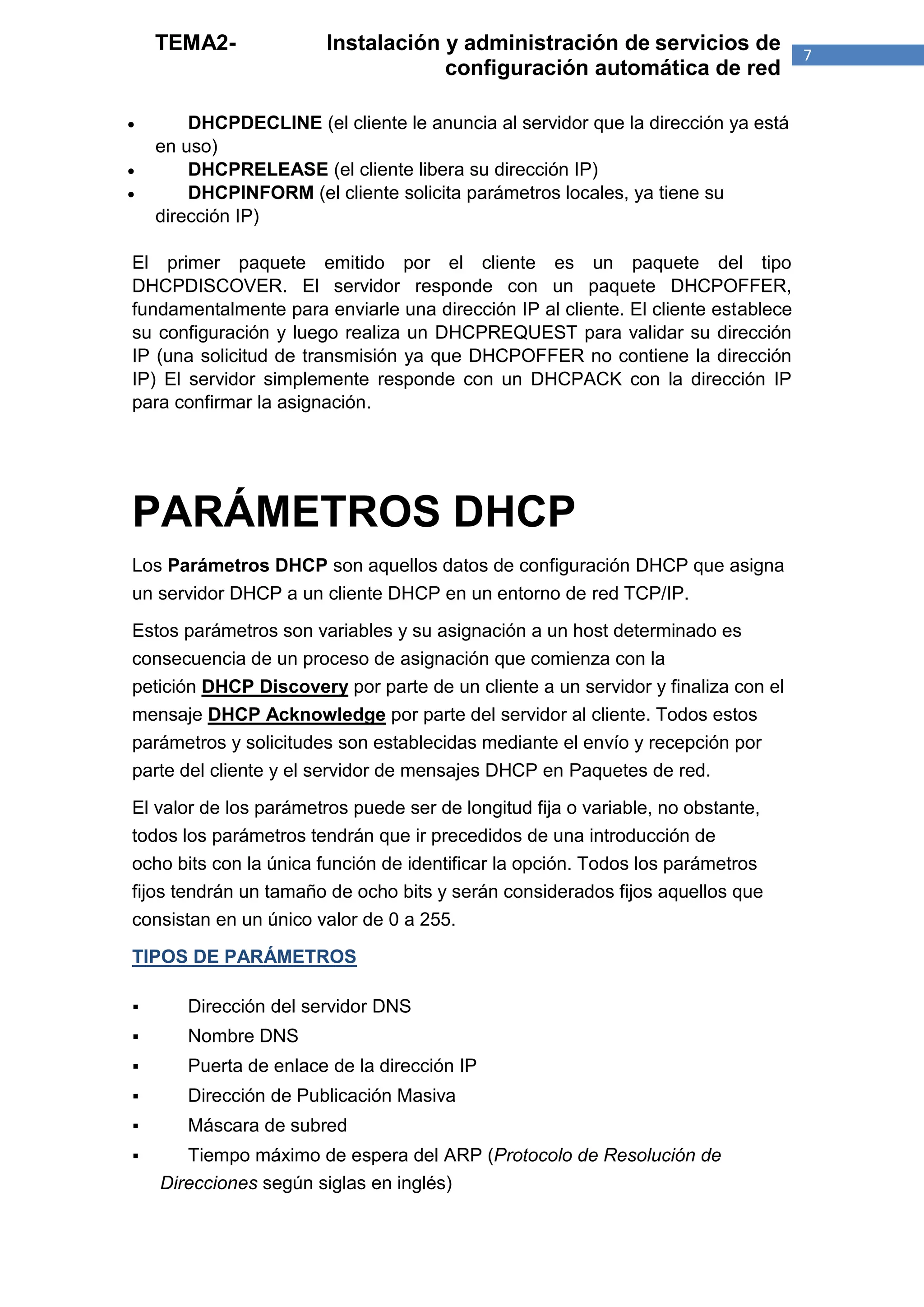 TEMA2-              Instalación y administración de servicios de               7
                                    configuración automática de red

       DHCPDECLINE (el cliente le anuncia al servidor que la dirección ya está
    en uso)
       DHCPRELEASE (el cliente libera su dirección IP)
       DHCPINFORM (el cliente solicita parámetros locales, ya tiene su
    dirección IP)

El primer paquete emitido por el cliente es un paquete del tipo
DHCPDISCOVER. El servidor responde con un paquete DHCPOFFER,
fundamentalmente para enviarle una dirección IP al cliente. El cliente establece
su configuración y luego realiza un DHCPREQUEST para validar su dirección
IP (una solicitud de transmisión ya que DHCPOFFER no contiene la dirección
IP) El servidor simplemente responde con un DHCPACK con la dirección IP
para confirmar la asignación.




PARÁMETROS DHCP
Los Parámetros DHCP son aquellos datos de configuración DHCP que asigna
un servidor DHCP a un cliente DHCP en un entorno de red TCP/IP.

Estos parámetros son variables y su asignación a un host determinado es
consecuencia de un proceso de asignación que comienza con la
petición DHCP Discovery por parte de un cliente a un servidor y finaliza con el
mensaje DHCP Acknowledge por parte del servidor al cliente. Todos estos
parámetros y solicitudes son establecidas mediante el envío y recepción por
parte del cliente y el servidor de mensajes DHCP en Paquetes de red.

El valor de los parámetros puede ser de longitud fija o variable, no obstante,
todos los parámetros tendrán que ir precedidos de una introducción de
ocho bits con la única función de identificar la opción. Todos los parámetros
fijos tendrán un tamaño de ocho bits y serán considerados fijos aquellos que
consistan en un único valor de 0 a 255.

TIPOS DE PARÁMETROS

      Dirección del servidor DNS
      Nombre DNS
      Puerta de enlace de la dirección IP
      Dirección de Publicación Masiva
      Máscara de subred
      Tiempo máximo de espera del ARP (Protocolo de Resolución de
    Direcciones según siglas en inglés)
 