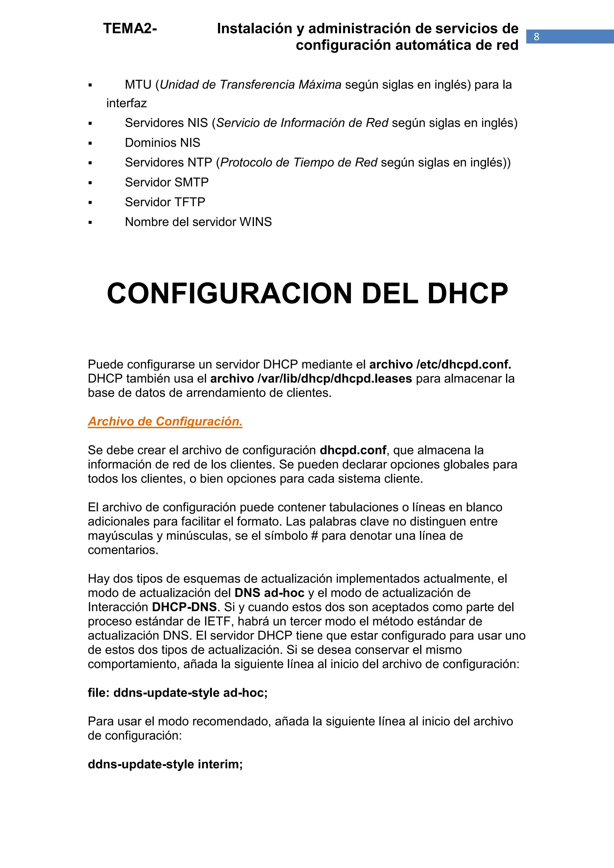 TEMA2-             Instalación y administración de servicios de                8
                                   configuración automática de red

      MTU (Unidad de Transferencia Máxima según siglas en inglés) para la
    interfaz
      Servidores NIS (Servicio de Información de Red según siglas en inglés)
      Dominios NIS
      Servidores NTP (Protocolo de Tiempo de Red según siglas en inglés))
      Servidor SMTP
      Servidor TFTP
      Nombre del servidor WINS




    CONFIGURACION DEL DHCP

Puede configurarse un servidor DHCP mediante el archivo /etc/dhcpd.conf.
DHCP también usa el archivo /var/lib/dhcp/dhcpd.leases para almacenar la
base de datos de arrendamiento de clientes.

Archivo de Configuración.

Se debe crear el archivo de configuración dhcpd.conf, que almacena la
información de red de los clientes. Se pueden declarar opciones globales para
todos los clientes, o bien opciones para cada sistema cliente.

El archivo de configuración puede contener tabulaciones o líneas en blanco
adicionales para facilitar el formato. Las palabras clave no distinguen entre
mayúsculas y minúsculas, se el símbolo # para denotar una línea de
comentarios.

Hay dos tipos de esquemas de actualización implementados actualmente, el
modo de actualización del DNS ad-hoc y el modo de actualización de
Interacción DHCP-DNS. Si y cuando estos dos son aceptados como parte del
proceso estándar de IETF, habrá un tercer modo el método estándar de
actualización DNS. El servidor DHCP tiene que estar configurado para usar uno
de estos dos tipos de actualización. Si se desea conservar el mismo
comportamiento, añada la siguiente línea al inicio del archivo de configuración:

file: ddns-update-style ad-hoc;

Para usar el modo recomendado, añada la siguiente línea al inicio del archivo
de configuración:

ddns-update-style interim;
 