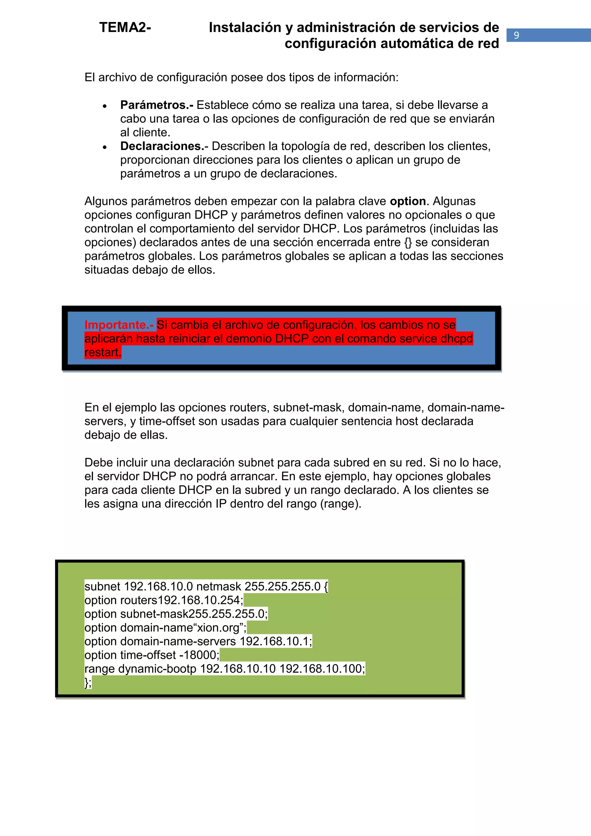 TEMA2-               Instalación y administración de servicios de              9
                                   configuración automática de red

El archivo de configuración posee dos tipos de información:

      Parámetros.- Establece cómo se realiza una tarea, si debe llevarse a
       cabo una tarea o las opciones de configuración de red que se enviarán
       al cliente.
      Declaraciones.- Describen la topología de red, describen los clientes,
       proporcionan direcciones para los clientes o aplican un grupo de
       parámetros a un grupo de declaraciones.

Algunos parámetros deben empezar con la palabra clave option. Algunas
opciones configuran DHCP y parámetros definen valores no opcionales o que
controlan el comportamiento del servidor DHCP. Los parámetros (incluidas las
opciones) declarados antes de una sección encerrada entre {} se consideran
parámetros globales. Los parámetros globales se aplican a todas las secciones
situadas debajo de ellos.



Importante.- Si cambia el archivo de configuración, los cambios no se
aplicarán hasta reiniciar el demonio DHCP con el comando service dhcpd
restart.



En el ejemplo las opciones routers, subnet-mask, domain-name, domain-name-
servers, y time-offset son usadas para cualquier sentencia host declarada
debajo de ellas.

Debe incluir una declaración subnet para cada subred en su red. Si no lo hace,
el servidor DHCP no podrá arrancar. En este ejemplo, hay opciones globales
para cada cliente DHCP en la subred y un rango declarado. A los clientes se
les asigna una dirección IP dentro del rango (range).




subnet 192.168.10.0 netmask 255.255.255.0 {
option routers192.168.10.254;
option subnet-mask255.255.255.0;
option domain-name“xion.org”;
option domain-name-servers 192.168.10.1;
option time-offset -18000;
range dynamic-bootp 192.168.10.10 192.168.10.100;
};
 