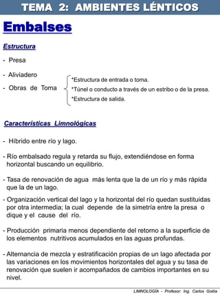TEMA 2: AMBIENTES LÉNTICOS

Embalses
Estructura

- Presa

- Aliviadero
                        *Estructura de entrada o toma.
- Obras de Toma         *Túnel o conducto a través de un estribo o de la presa.
                        *Estructura de salida.



Características Limnológicas

- Híbrido entre río y lago.

- Río embalsado regula y retarda su flujo, extendiéndose en forma
  horizontal buscando un equilibrio.

- Tasa de renovación de agua más lenta que la de un río y más rápida
  que la de un lago.
- Organización vertical del lago y la horizontal del río quedan sustituidas
  por otra intermedia; la cual depende de la simetría entre la presa o
  dique y el cause del río.

- Producción primaria menos dependiente del retorno a la superficie de
  los elementos nutritivos acumulados en las aguas profundas.

- Alternancia de mezcla y estratificación propias de un lago afectada por
  las variaciones en los movimientos horizontales del agua y su tasa de
  renovación que suelen ir acompañados de cambios importantes en su
  nivel.
                                                 LIMNOLOGÍA - Profesor: Ing. Carlos Goitía
 