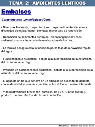 TEMA 2: AMBIENTES LÉNTICOS

Embalses
Características Limnológicas (Cont.)

- Nivel más fluctuante, mayor turbidez, mayor sedimentación, menor
diversidad biológica, menor biomasa, mayor tasa de renovación.

- Deposición de sedimentos dentro del plano longitudinal y esos
sedimentos nunca llegan a la desembocadura de los ríos.

- La térmica del agua está influenciada por la tasa de renovación rápida
del agua.

- Funcionamiento asimétrico; debido a la superposición de la naturaleza
del río sobre la del lago.

- Presenta un funcionamiento asimétrico; debido a la superposición de la
naturaleza del río sobre la del lago.

- El agua de un río que penetra en un embalse se extiende de acuerdo
con su densidad ya sea en superficie, sobre el fondo o a nivel intermedio.

- Vida relativamente breve; con duración de 60 a 70 años (Aprox.),
producto de los efectos de la sedimentación.




                                             LIMNOLOGÍA - Profesor: Ing. Carlos Goitía
 