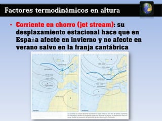 Factores termodinámicos en altura
• Corriente en chorro (jet stream): su
desplazamiento estacional hace que en
España afecte en invierno y no afecte en
verano salvo en la franja cantábrica
 