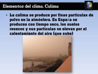 Elementos del clima. Calima
• La calima se produce por finas partículas de
polvo en la atmósfera. En España se
producen con tiempo seco, los suelos
resecos y sus partículas se elevan por el
calentamiento del aire (que sube)
 