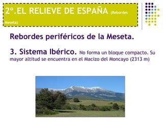 2º.EL RELIEVE DE ESPAÑA  (Rebordes Meseta)   Rebordes periféricos de la Meseta.   3. Sistema Ibérico.  No forma un bloque compacto. Su mayor altitud se encuentra en el Macizo del Moncayo (2313 m) 