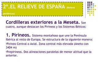 2º.EL RELIEVE DE ESPAÑA  (Relieve periféricos)   Cordilleras exteriores a la Meseta.   Son cuatro, aunque destacan los Pirineos y los Sistemas Béticos:  1. Pirineos.  Sistema montañoso que une la Península Ibérica al resto de Europa. Se estructura de la siguiente manera: Pirineo Central o Axial. Zona central más elevada (Aneto con 3404 m) Prepirineos. Dos alineaciones paralelas de menor altitud que la anterior. 