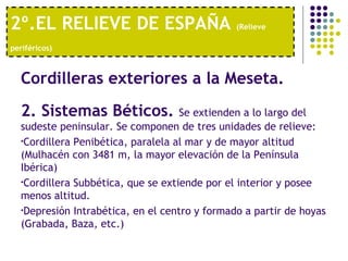 2º.EL RELIEVE DE ESPAÑA  (Relieve periféricos)   Cordilleras exteriores a la Meseta.   2. Sistemas Béticos.  Se extienden a lo largo del sudeste peninsular. Se componen de tres unidades de relieve: Cordillera Penibética, paralela al mar y de mayor altitud (Mulhacén con 3481 m, la mayor elevación de la Península Ibérica) Cordillera Subbética, que se extiende por el interior y posee menos altitud. Depresión Intrabética, en el centro y formado a partir de hoyas (Grabada, Baza, etc.) 