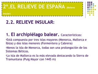 2º.EL RELIEVE DE ESPAÑA  (Relieve insular)   2.2. RELIEVE INSULAR : 1.  El archipiélago balear.  Características:  Está compuesta por tres islas mayores (Menorca, Mallorca e Ibiza) y dos islas menores (Formentera y Cabrera)  Menos la isla de Menorca, todas son una prolongación de los Sistemas Béticos.  La isla de Mallorca es la más elevada destacando la Sierra de Tramuntana (Puig Mayor con 1445 m) 