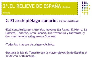 2º.EL RELIEVE DE ESPAÑA  (Relieve insular)   2.  El archipiélago canario.  Características:  Está contuituida por siete islas mayores (La Palma, El Hierro, La Gomera, Tenerife, Gran Canaria, Fuerteventura y Lanzarote) y dos islas menores (Alegranza y Graciosa)  Todas las islas son de origen volcánico.  Destaca la isla de Tenerife con la mayor elevación de España: el Teide con 3718 metros. 