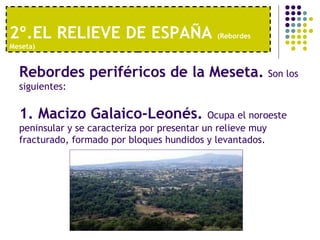2º.EL RELIEVE DE ESPAÑA  (Rebordes Meseta) Rebordes periféricos de la Meseta.   Son los siguientes: 1. Macizo Galaico-Leonés.  Ocupa el noroeste peninsular y se caracteriza por presentar un relieve muy fracturado, formado por bloques hundidos y levantados. 