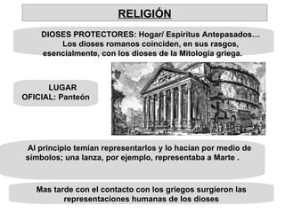 DIOSES PROTECTORES: Hogar/ Espiritus Antepasados… Los dioses romanos coinciden, en sus rasgos, esencialmente, con los dioses de la Mitología griega.  LUGAR OFICIAL: Panteón Al principio temían representarlos y lo hacían por medio de símbolos; una lanza, por ejemplo, representaba a Marte . Mas tarde con el contacto con los griegos surgieron las representaciones humanas de los dioses RELIGIÓN 