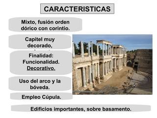 Mixto, fusión orden dórico con corintio. Capitel muy decorado, exuberante. Finalidad: Funcionalidad. Decorativo. Uso del arco y la bóveda. Empleo Cúpula. Edificios importantes, sobre basamento. CARACTERISTICAS 