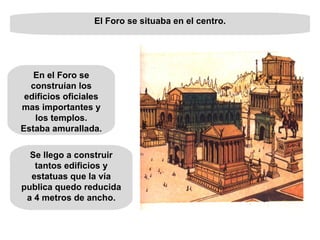 El Foro se situaba en el centro. Se llego a construir tantos edificios y estatuas que la vía publica quedo reducida a 4 metros de ancho. En el Foro se construían los edificios oficiales mas importantes y los templos. Estaba amurallada. 