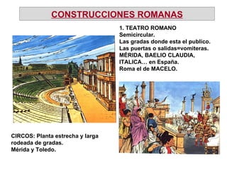 1. TEATRO ROMANO Semicircular. Las gradas donde esta el publico. Las puertas o salidas=vomiteras. MÉRIDA, BAELIO CLAUDIA, ITALICA… en España. Roma el de MACELO. CIRCOS: Planta estrecha y larga rodeada de gradas. Mérida y Toledo. CONSTRUCCIONES ROMANAS 
