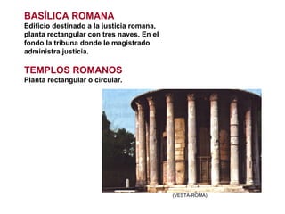 (VESTA-ROMA) BASÍLICA ROMANA Edificio destinado a la justicia romana, planta rectangular con tres naves. En el fondo la tribuna donde le magistrado administra justicia. TEMPLOS ROMANOS Planta rectangular o circular. 
