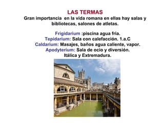 LAS TERMAS Gran importancia  en la vida romana en ellas hay salas y bibliotecas, salones de atletas. Frigidarium  :piscina agua fria. Tepidarium:  Sala con calefacción. 1.a.C Caldarium:  Masajes, baños agua caliente, vapor. Apodyterium:  Sala de ocio y diversión. Itálica y Extremadura. 