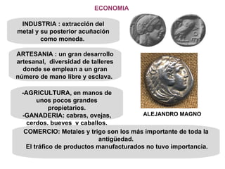 ECONOMIA INDUSTRIA : extracción del metal y su posterior acuñación como moneda.  ARTESANIA : un gran desarrollo artesanal,  diversidad de talleres donde se emplean a un gran número de mano libre y esclava.  -AGRICULTURA, en manos de unos pocos grandes propietarios. -GANADERIA: cabras, ovejas, cerdos, bueyes  y caballos. COMERCIO: Metales y trigo son los más importante de toda la antigüedad. El tráfico de productos manufacturados no tuvo importancia. ALEJANDRO MAGNO 