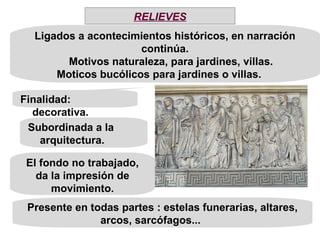 Subordinada a la arquitectura. El fondo no trabajado, da la impresión de movimiento. Finalidad: decorativa. Ligados a acontecimientos históricos, en narración continúa. Motivos naturaleza, para jardines, villas. Moticos bucólicos para jardines o villas.  Presente en todas partes : estelas funerarias, altares, arcos, sarcófagos...  RELIEVES 