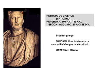 Escultor griego FUNCION :Practica funeraria mascarilla/afan gloria, eternidad MATERIAL: Mármol RETRATO DE TIBERIO/BAJO IMPERIO/ 14 A.C. Mármol. F: Prácticas funerarias/afán de gloria y eternidad. Trajano 98-117 peinados mechones/ Andriano Siglo II, barba rizada/ Siglo III, rostro fuerte, influen.bizantina RETRATO DE CICERON  (VATICANO)  REPUBLICA  509 A.C. –36 A.C. EPOCA  AUGUSTO  27 A.C- 68 D.V. 
