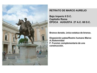 Bronce dorado, única estatua de bronce. Disposición patas/Rostro humano Marco A./Solemnidad   F: Funcion complementaria de una construcción. RETRATO DE MARCO AURELIO  Bajo Imperio II D.C. Capitolio Roma EPOCA  AUGUSTA  27 A.C. 68 D.C. 
