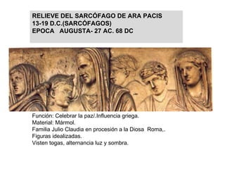 Función: Celebrar la paz/.Influencia griega. Material: Mármol. Familia Julio Claudia en procesión a la Diosa  Roma,.  Figuras idealizadas. Visten togas, alternancia luz y sombra. RELIEVE DEL SARCÓFAGO DE ARA PACIS 13-19 D.C.(SARCÓFAGOS) EPOCA  AUGUSTA- 27 AC. 68 DC 