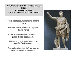 Figura idealizada, tipicamente romana, coraza. Función: Jardín, Villa de su esposa.(Prima Porta) Primeramente destinada a un Nicho, pared detrás, descuidada. Influencia griega, parecido con el Doriforo de Policleto. Brazo elevado=dominio/firme pierma derecha resalta la movi.otra. AUGUSTO DE PRIMA PORTA/ SIGLO I.D.C. ROMA-VATICANO. EPOCA  AUGUSTA- 27 AC. 68 DC 