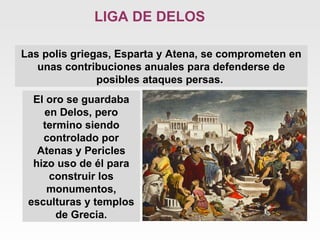 Las polis griegas, Esparta y Atena, se comprometen en unas contribuciones anuales para defenderse de posibles ataques persas.  LIGA DE DELOS El oro se guardaba en Delos, pero termino siendo controlado por Atenas y Pericles hizo uso de él para construir los monumentos, esculturas y templos de Grecia. 