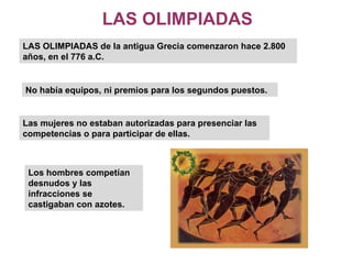 LAS OLIMPIADAS LAS OLIMPIADAS de la antigua Grecia comenzaron hace 2.800 años, en el 776 a.C.  No había equipos, ni premios para los segundos puestos. Las mujeres no estaban autorizadas para presenciar las competencias o para participar de ellas.  Los hombres competían desnudos y las infracciones se castigaban con azotes.  