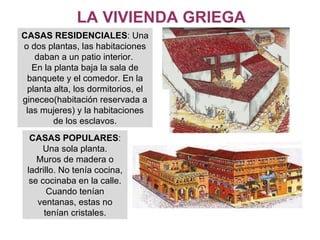 LA VIVIENDA GRIEGA CASAS RESIDENCIALES : Una o dos plantas, las habitaciones daban a un patio interior.  En la planta baja la sala de banquete y el comedor. En la planta alta, los dormitorios, el gineceo(habitación reservada a las mujeres) y la habitaciones de los esclavos. CASAS POPULARES : Una sola planta. Muros de madera o ladrillo. No tenía cocina, se cocinaba en la calle. Cuando tenían ventanas, estas no tenían cristales. 