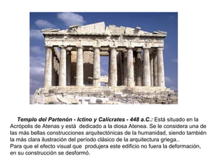 El  Templo del Partenón - Ictino y Calícrates - 448 a.C.:   Está situado en la Acrópolis de Atenas y está  dedicado a la diosa Atenea. Se le considera una de las más bellas construcciones arquitectónicas de la humanidad, siendo también la más clara ilustración del período clásico de la arquitectura griega.. Para que el efecto visual que  produjera este edificio no fuera la deformación, en su construcción se desformó. 