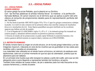2.3..- ESCULTURAS.  CANON GRIEGO El canon griego fue el de Policleto, que lo plasmó en su  Doríforo.  Con  las formas plásticas el artista intenta llevar  la materia  a la perfección llamada Belleza. El  canon  (kanon) es el término que se aplica a partir del arte clásico al conjunto de proporciones ideales para la representación perfecta del ser humano.  1.- No fue hasta el período ARCAICO (siglos VII y VI a. C.)que los griegos comenzaron a trabajar la piedra. Los motivos más comunes de las primeras obras eran sencillas estatuas de muchachos ( kouros ) y muchachas ( korés ).  Estas figuras guardaban una gran similitud con las esculturas egipcias que habían servido de modelo.  2.- Con la llegada del CLASICISMO ( siglos V y IV a. C. ), la estatuaria griega fue tomando un carácter propio y abandonó definitivamente los primitivos patrones orientales.  3.-Gracias al estudio de las proporciones se pudo copiar fielmente la anatomía humana y los rostros ganaron definitivamente en expresividad y realismo en el HELENISMO. 2.3.-RETRATO ROMANO El retrato romano tiene su origen en el arte etrusco, en el mundo griego helenístico y en las imágenes mayorum, máscaras en cera de los muertos que se guardaban en las casas para rendirles culto y sacarlas en procesiones. Los materiales más utilizados en el retrato fueron el bronce y el mármol y la estatuas eran apolícromas, salvo en un primer momento en que los ojos se coloreaban, práctica que se abandonó para ser tallados.  En un principio eran bustos que sólo recogían la cabeza y parte del cuello, pero que se irán alargando poco a poco llegando a representar también los hombros y el pecho. También hubo retratos de cuerpo entero, de pie o sedentes (esto fue más frecuente en los cuerpos femeninos), y retrato ecuestre. 2.3..- ESCULTURAS 