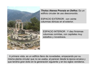 .  A primera vista, es un edificio lleno de novedades, empezando por su misma planta circular que no se usaba, al parecer desde la época arcaica y que tendría gran éxito en la generación siguiente y en los siglos venideros.  Tholos Atenea Pronaia en Delfos:   Es un edificio circular de uso desconocido. ESPACIO EXTERIOR:  con veinte columnas dóricas en el exterior.  ESPACIO INTERIOR : Y diez finísimas columnas corintias, con capiteles muy esbeltos y novedosos. 