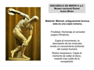DISCOBOLO DE MIRÓN-V a.C. Museo nacional Roma/ Autor:Mirón Finalidad. Homenaje al vencedor juegos Olímpicos Capta el movimiento, la descripción de los músculos revela un conocimiento profundo del cuerpo humano Rostro inexpresivo. Capta el momento de soltar el disco, instante mas noble de la competición Material: Mármol, antiguamente bronce, esta es una copia romana. 